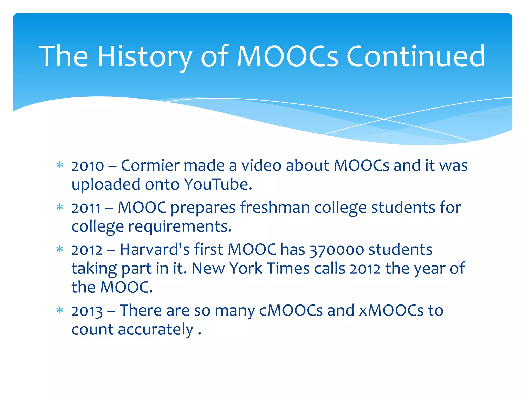 2010 – Cormier made a video about MOOCs and it was
uploaded onto YouTube.
2011 – MOOC prepares freshman college students for
college requirements.
2012 – Harvard's first MOOC has 370000 students
taking part in it. New York Times calls 2012 the year of
the MOOC.
2013 – There are so many cMOOCs and xMOOCs to
count accurately .
The History of MOOCs Continued
 