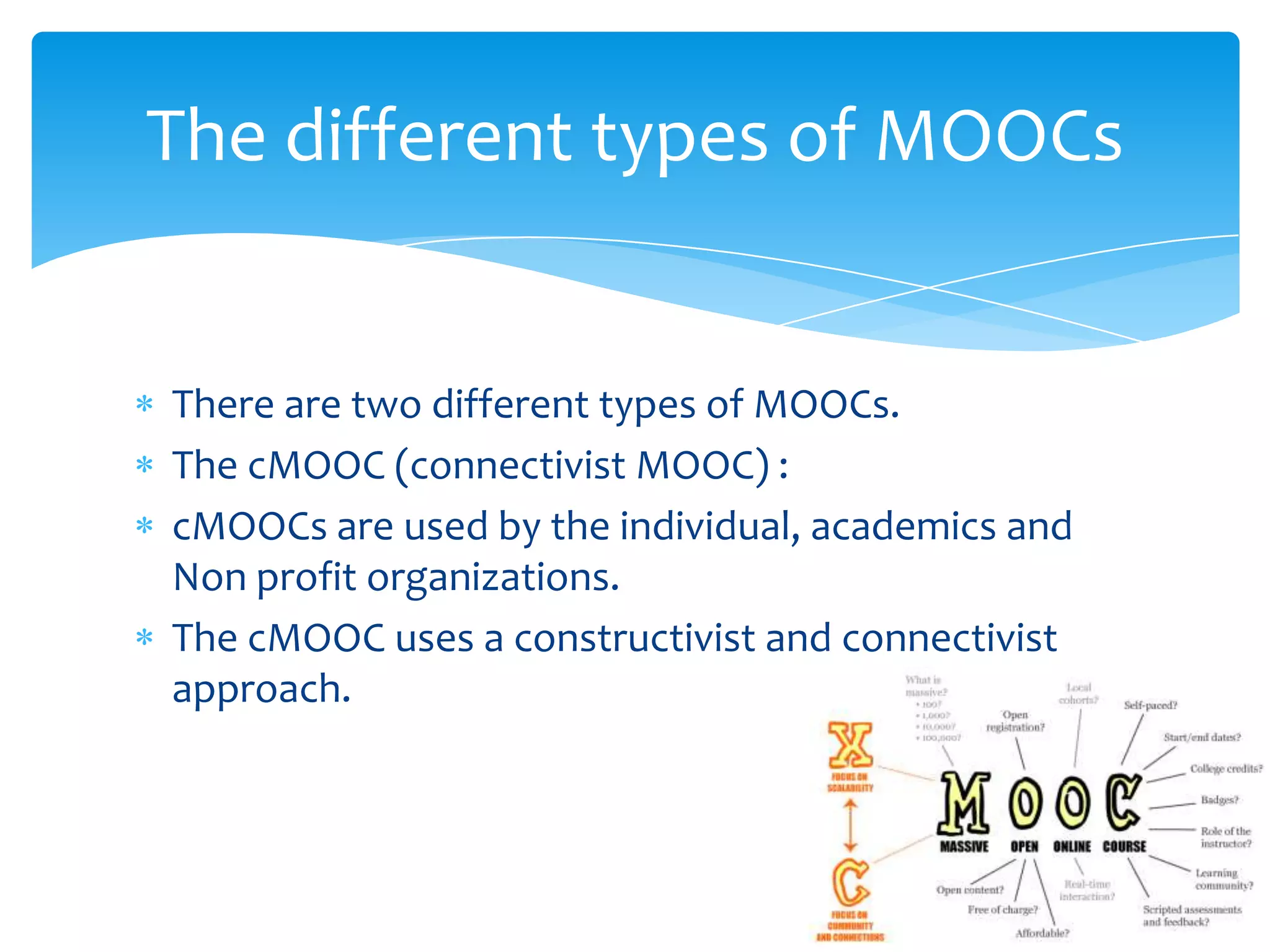 There are two different types of MOOCs.
The cMOOC (connectivist MOOC) :
cMOOCs are used by the individual, academics and
Non profit organizations.
The cMOOC uses a constructivist and connectivist
approach.
The different types of MOOCs
 