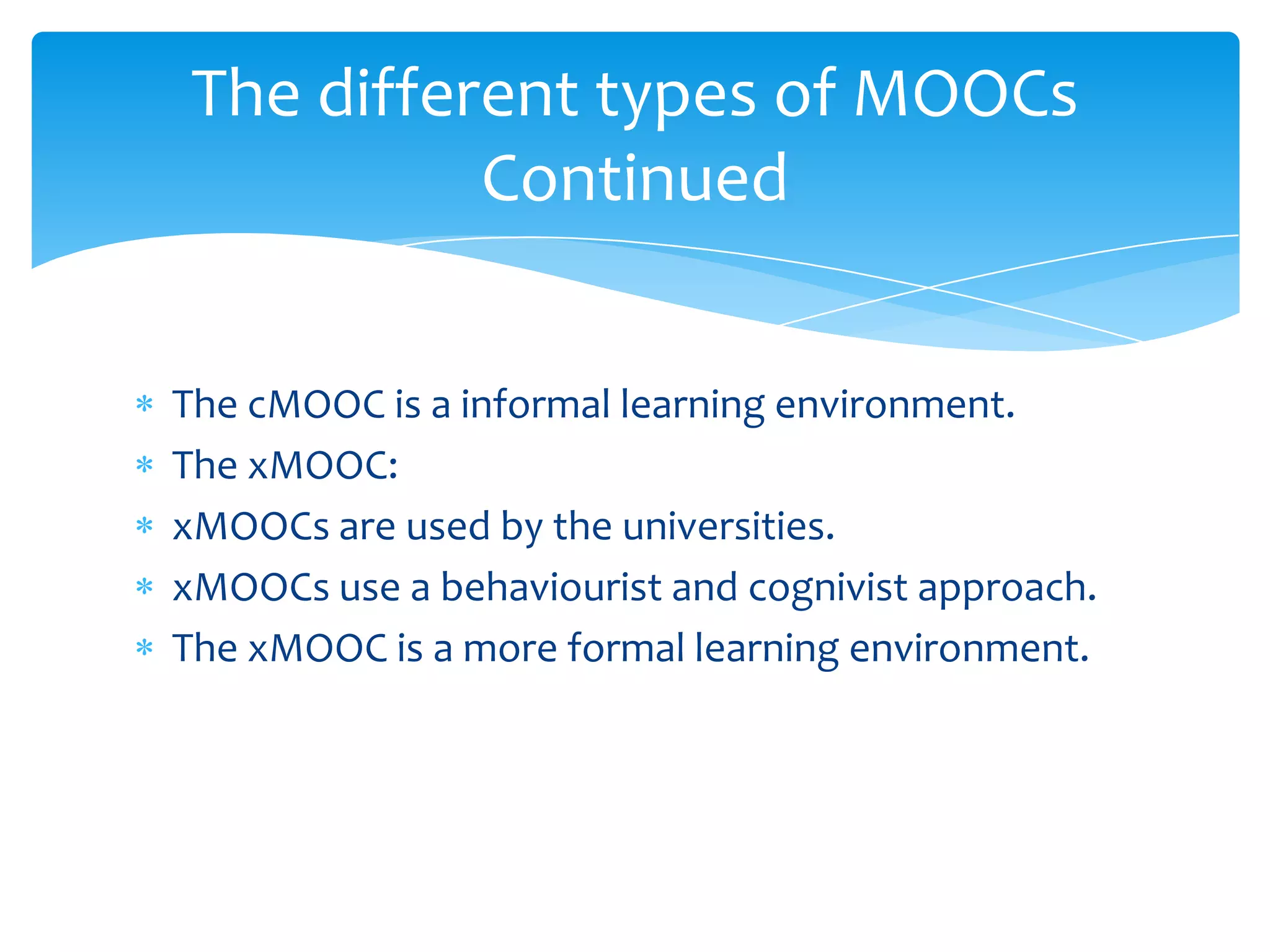 The cMOOC is a informal learning environment.
The xMOOC:
xMOOCs are used by the universities.
xMOOCs use a behaviourist and cognivist approach.
The xMOOC is a more formal learning environment.
The different types of MOOCs
Continued
 
