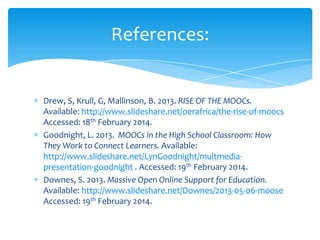 Drew, S, Krull, G, Mallinson, B. 2013. RISE OF THE MOOCs.
Available: http://www.slideshare.net/oerafrica/the-rise-of-moocs
Accessed: 18th February 2014.
Goodnight, L. 2013. MOOCs in the High School Classroom: How
They Work to Connect Learners. Available:
http://www.slideshare.net/LynGoodnight/multmedia-
presentation-goodnight . Accessed: 19th February 2014.
Downes, S. 2013. Massive Open Online Support for Education.
Available: http://www.slideshare.net/Downes/2013-05-06-moose
Accessed: 19th February 2014.
References:
 