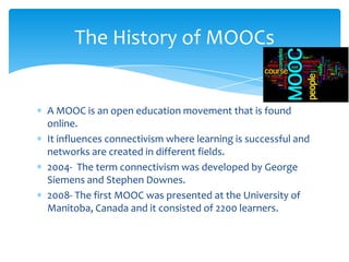 A MOOC is an open education movement that is found
online.
It influences connectivism where learning is successful and
networks are created in different fields.
2004- The term connectivism was developed by George
Siemens and Stephen Downes.
2008- The first MOOC was presented at the University of
Manitoba, Canada and it consisted of 2200 learners.
The History of MOOCs
 