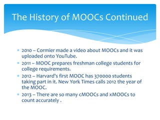 2010 – Cormier made a video about MOOCs and it was
uploaded onto YouTube.
2011 – MOOC prepares freshman college students for
college requirements.
2012 – Harvard's first MOOC has 370000 students
taking part in it. New York Times calls 2012 the year of
the MOOC.
2013 – There are so many cMOOCs and xMOOCs to
count accurately .
The History of MOOCs Continued
 