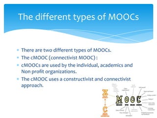 There are two different types of MOOCs.
The cMOOC (connectivist MOOC) :
cMOOCs are used by the individual, academics and
Non profit organizations.
The cMOOC uses a constructivist and connectivist
approach.
The different types of MOOCs
 