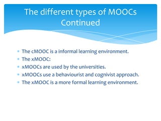 The cMOOC is a informal learning environment.
The xMOOC:
xMOOCs are used by the universities.
xMOOCs use a behaviourist and cognivist approach.
The xMOOC is a more formal learning environment.
The different types of MOOCs
Continued
 
