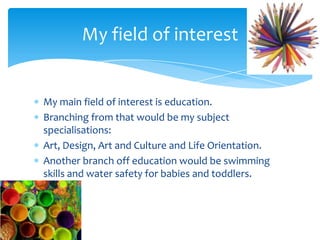 My main field of interest is education.
Branching from that would be my subject
specialisations:
Art, Design, Art and Culture and Life Orientation.
Another branch off education would be swimming
skills and water safety for babies and toddlers.
My field of interest
 