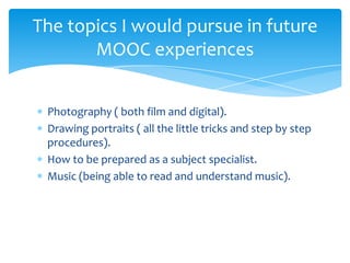 Photography ( both film and digital).
Drawing portraits ( all the little tricks and step by step
procedures).
How to be prepared as a subject specialist.
Music (being able to read and understand music).
The topics I would pursue in future
MOOC experiences
 