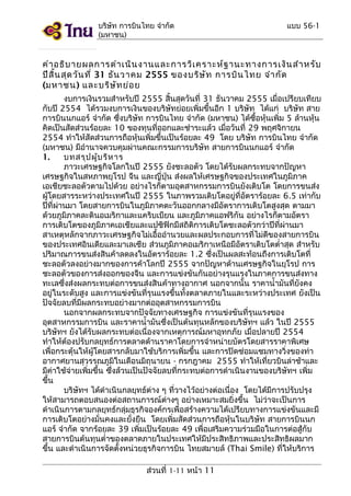 บริษัท การบินไทย จำากัด
(มหาชน)

แบบ 56-1

คำา อธิบ ายผลการดำา เนิน งานและการวิเ คราะห์ฐ านะทางการเงิน สำา หรับ
ปีส น สุด วัน ที่ 31 ธัน วาคม 2555 ของบริษ ัท การบิน ไทย จำา กัด
ิ้
(มหาชน) และบริษ ัท ย่อ ย
งบการเงินรวมสำาหรับปี 2555 สิ้นสุดวันที่ 31 ธันวาคม 2555 เมื่อเปรียบเทียบ
กับปี 2554 ได้รวมงบการเงินของบริษัทย่อยเพิ่มขึ้นอีก 1 บริษัท ได้แก่ บริษัท สาย
การบินนกแอร์ จำากัด ซึ่งบริษัท การบินไทย จำากัด (มหาชน) ได้ซื้อหุ้นเพิ่ม 5 ล้านหุ้น
คิดเป็นสัดส่วนร้อยละ 10 ของทุนที่ออกและชำาระแล้ว เมื่อวันที่ 29 พฤศจิกายน
2554 ทำาให้สัดส่วนการถือหุ้นเพิ่มขึ้นเป็นร้อยละ 49 โดย บริษัท การบินไทย จำากัด
(มหาชน) มีอำานาจควบคุมผ่านคณะกรรมการบริษัท สายการบินนกแอร์ จำากัด
1.
บทสรุป ผู้บ ริห าร
ภาวะเศรษฐกิจโลกในปี 2555 ยังชะลอตัว โดยได้รับผลกระทบจากปัญหา
เศรษฐกิจในสหภาพยุโรป จีน และญี่ปุ่น ส่งผลให้เศรษฐกิจของประเทศในภูมิภาค
เอเชียชะลอตัวตามไปด้วย อย่างไรก็ตามอุตสาหกรรมการบินยังเติบโต โดยการขนส่ง
ผู้โดยสารระหว่างประเทศในปี 2555 ในภาพรวมเติบโตอยู่ที่อัตราร้อยละ 6.5 เท่ากับ
ปีที่ผ่านมา โดยสายการบินในภูมิภาคตะวันออกกลางมีอัตราการเติบโตสูงสุด ตามมา
ด้วยภูมิภาคละตินอเมริกาและแคริบเบียน และภูมิภาคแอฟริกัน อย่างไรก็ตามอัตรา
การเติบโตของภูมิภาคเอเชียและแปซิฟิกมีสถิติการเติบโตชะลอตัวกว่าปีที่ผ่านมา
สาเหตุหลักจากภาวะเศรษฐกิจไม่เอื้ออำานวยและผลประกอบการที่ไม่ดีของสายการบิน
ของประเทศอินเดียและมาเลเซีย ส่วนภูมิภาคอเมริกาเหนือมีอัตราเติบโตตำ่าสุด สำาหรับ
ปริมาณการขนส่งสินค้าลดลงในอัตราร้อยละ 1.2 ซึ่งเป็นผลสะท้อนถึงการเติบโตที่
ชะลอตัวลงอย่างมากของการค้าโลกปี 2555 จากปัญหาด้านเศรษฐกิจในยุโรป การ
ชะลอตัวของการส่งออกของจีน และการแข่งขันกันอย่างรุนแรงในภาคการขนส่งทาง
ทะเลซึ่งส่งผลกระทบต่อการขนส่งสินค้าทางอากาศ นอกจากนั้น ราคานำ้ามันที่ยังคง
อยู่ในระดับสูง และการแข่งขันที่รุนแรงขึ้นทั้งตลาดภายในและระหว่างประเทศ ยังเป็น
ปัจจัยลบที่มีผลกระทบอย่างมากต่ออุตสาหกรรมการบิน
นอกจากผลกระทบจากปัจจัยทางเศรษฐกิจ การแข่งขันที่รุนแรงของ
อุตสาหกรรมการบิน และราคานำ้ามันซึ่งเป็นต้นทุนหลักของบริษัทฯ แล้ว ในปี 2555
บริษัทฯ ยังได้รับผลกระทบต่อเนื่องจากเหตุการณ์มหาอุทกภัย เมื่อปลายปี 2554
ทำาให้ต้องปรับกลยุทธ์การตลาดด้านราคาโดยการจำาหน่ายบัตรโดยสารราคาพิเศษ
เพื่อกระตุ้นให้ผู้โดยสารกลับมาใช้บริการเพิ่มขึ้น และการปิดซ่อมแซมทางวิ่งของท่า
อากาศยานสุวรรณภูมิในเดือนมิถุนายน - กรกฎาคม 2555 ทำาให้เที่ยวบินล่าช้าและ
มีค่าใช้จ่ายเพิ่มขึ้น ซึ่งล้วนเป็นปัจจัยลบที่กระทบต่อการดำาเนินงานของบริษัทฯ เพิ่ม
ขึ้น
บริษัทฯ ได้ดำาเนินกลยุทธ์ต่าง ๆ ทีวางไว้อย่างต่อเนื่อง โดยได้มีการปรับปรุง
่
ให้สามารถตอบสนองต่อสถานการณ์ต่างๆ อย่างเหมาะสมยิ่งขึ้น ไม่ว่าจะเป็นการ
ดำาเนินการตามกลยุทธ์กลุ่มธุรกิจองค์กรเพื่อสร้างความได้เปรียบทางการแข่งขันและมี
การเติบโตอย่างมั่นคงและยั่งยืน โดยเพิ่มสัดส่วนการถือหุ้นในบริษัท สายการบินนก
แอร์ จำากัด จากร้อยละ 39 เพิ่มเป็นร้อยละ 49 เพื่อเสริมความร่วมมือในการต่อสู้กับ
สายการบินต้นทุนตำ่าของตลาดภายในประเทศให้มีประสิทธิภาพและประสิทธิผลมาก
ขึ้น และดำาเนินการจัดตั้งหน่วยธุรกิจการบิน ไทยสมายล์ (Thai Smile) ที่ให้บริการ
ส่วนที่ 1-11 หน้า 11

 