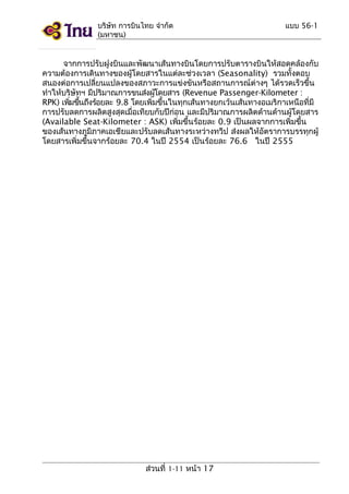 บริษัท การบินไทย จำากัด
(มหาชน)

แบบ 56-1

จากการปรับฝูงบินและพัฒนาเส้นทางบินโดยการปรับตารางบินให้สอดคล้องกับ
ความต้องการเดินทางของผู้โดยสารในแต่ละช่วงเวลา (Seasonality) รวมทั้งตอบ
สนองต่อการเปลี่ยนแปลงของสภาวะการแข่งขันหรือสถานการณ์ต่างๆ ได้รวดเร็วขึ้น
ทำาให้บริษัทฯ มีปริมาณการขนส่งผูโดยสาร (Revenue Passenger-Kilometer :
้
RPK) เพิมขึนถึงร้อยละ 9.8 โดยเพิ่มขึ้นในทุกเส้นทางยกเว้นเส้นทางอเมริกาเหนือที่มี
่ ้
การปรับลดการผลิตสูงสุดเมื่อเทียบกับปีก่อน และมีปริมาณการผลิตด้านด้านผู้โดยสาร
(Available Seat-Kilometer : ASK) เพิ่มขึ้นร้อยละ 0.9 เป็นผลจากการเพิ่มขึ้น
ของเส้นทางภูมิภาคเอเชียและปรับลดเส้นทางระหว่างทวีป ส่งผลให้อัตราการบรรทุกผู้
โดยสารเพิ่มขึ้นจากร้อยละ 70.4 ในปี 2554 เป็นร้อยละ 76.6 ในปี 2555

ส่วนที่ 1-11 หน้า 17

 