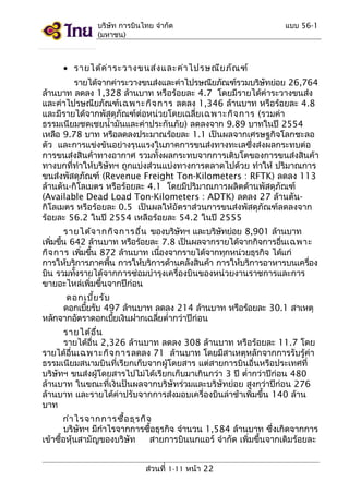 บริษัท การบินไทย จำากัด
(มหาชน)

แบบ 56-1

• รายได้ค ่า ระวางขนส่ง และค่า ไปรษณีย ภัณ ฑ์
รายได้จากค่าระวางขนส่งและค่าไปรษณียภัณฑ์รวมบริษทย่อย 26,764
ั
ล้านบาท ลดลง 1,328 ล้านบาท หรือร้อยละ 4.7 โดยมีรายได้ค่าระวางขนส่ง
และค่าไปรษณียภัณฑ์เ ฉพาะกิจ การ ลดลง 1,346 ล้านบาท หรือร้อยละ 4.8
และมีรายได้จากพัสดุภัณฑ์ต่อหน่วยโดยเฉลี่ยเฉพาะกิจ การ (รวมค่า
ธรรมเนียมชดเชยนำ้ามันและค่าประกันภัย) ลดลงจาก 9.89 บาทในปี 2554
เหลือ 9.78 บาท หรือลดลงประมาณร้อยละ 1.1 เป็นผลจากเศรษฐกิจโลกชะลอ
ตัว และการแข่งขันอย่างรุนแรงในภาคการขนส่งทางทะเลซึ่งส่งผลกระทบต่อ
การขนส่งสินค้าทางอากาศ รวมทั้งผลกระทบจากการเติบโตของการขนส่งสินค้า
ทางบกที่ทำาให้บริษัทฯ ถูกแบ่งส่วนแบ่งทางการตลาดไปด้วย ทำาให้ ปริมาณการ
ขนส่งพัสดุภัณฑ์ (Revenue Freight Ton-Kilometers : RFTK) ลดลง 113
ล้านตัน-กิโลเมตร หรือร้อยละ 4.1 โดยมีปริมาณการผลิตด้านพัสดุภัณฑ์
(Available Dead Load Ton-Kilometers : ADTK) ลดลง 27 ล้านตันกิโลเมตร หรือร้อยละ 0.5 เป็นผลให้อัตราส่วนการขนส่งพัสดุภัณฑ์ลดลงจาก
ร้อยละ 56.2 ในปี 2554 เหลือร้อยละ 54.2 ในปี 2555
รายได้จ ากกิจ การอืน ของบริษทฯ และบริษทย่อย 8,901 ล้านบาท
่
ั
ั
เพิมขึน 642 ล้านบาท หรือร้อยละ 7.8 เป็นผลจากรายได้จากกิจการอืนเฉพาะ
่ ้
่
กิจ การ เพิมขึน 872 ล้านบาท เนืองจากรายได้จากทุกหน่วยธุรกิจ ได้แก่
่ ้
่
การให้บริการภาคพืน การให้บริการด้านคลังสินค้า การให้บริการอาหารบนเครือง
้
่
บิน รวมทังรายได้จากการซ่อมบำารุงเครื่องบินของหน่วยงานราชการและการ
้
ขายอะไหล่เพิ่มขึ้นจากปีก่อน
ดอกเบีย รับ
้
ดอกเบียรับ 497 ล้านบาท ลดลง 214 ล้านบาท หรือร้อยละ 30.1 สาเหตุ
้
หลักจากอัตราดอกเบียเงินฝากเฉลียตำ่ากว่าปีก่อน
้
่
รายได้อ น
ื่
รายได้อื่น 2,326 ล้านบาท ลดลง 308 ล้านบาท หรือร้อยละ 11.7 โดย
รายได้อื่นเฉพาะกิจ การลดลง 71 ล้านบาท โดยมีสาเหตุหลักจากการรับรู้ค่า
ธรรมเนียมสนามบินที่เรียกเก็บจากผู้โดยสาร แต่สายการบินอื่นหรือประเทศที่
บริษัทฯ ขนส่งผู้โดยสารไปไม่ได้เรียกเก็บมาเกินกว่า 3 ปี ตำ่ากว่าปีก่อน 480
ล้านบาท ในขณะที่เงินปันผลจากบริษัทร่วมและบริษัทย่อย สูงกว่าปีก่อน 276
ล้านบาท และรายได้ค่าปรับจากการส่งมอบเครื่องบินล่าช้าเพิ่มขึ้น 140 ล้าน
บาท
กำา ไรจากการซือ ธุร กิจ
้
บริษัทฯ มีกำาไรจากการซื้อธุรกิจ จำานวน 1,584 ล้านบาท ซึ่งเกิดจากการ
เข้าซื้อหุ้นสามัญของบริษัท
สายการบินนกแอร์ จำากัด เพิ่มขึ้นจากเดิมร้อยละ
ส่วนที่ 1-11 หน้า 22

 