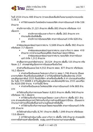 บริษัท การบินไทย จำากัด
(มหาชน)

แบบ 56-1

ในปี 2554 จำานวน 400 ล้านบาท (รายละเอียดเพิ่มเติมในหมายเหตุประกอบงบข้อ
5.38.2)
 ค่าใช้จ่ายผลประโยชน์พนักงานของบริษท สายการบินนกแอร์ จำากัด 536
ั
ล้านบาท
ค่าบริการการบิน 21,321 ล้านบาท เพิมขึน 893 ล้านบาท หรือร้อยละ 4.4
่ ้
เนืองจาก
่

ค่าบริการการบินเฉพาะกิจ การ เพิมขึน 265 ล้านบาท จาก
่ ้
จำานวนเทียวบินทีเพิมขึน
่
่ ่ ้

ค่าบริการการบินของบริษท สายการบินนกแอร์ จำากัด 628 ล้าน
ั
บาท
ค่าซ่อมแซมและซ่อมบำารุงอากาศยาน 12,600 ล้านบาท เพิมขึน 902 ล้านบาท
่ ้
หรือร้อยละ 7.7 เนืองจาก
่

ค่าซ่อมแซมและซ่อมบำารุงอากาศยาน เฉพาะกิจ การ ลดลง 410
ล้านบาท จากจำานวนเครืองยนต์ทสง Overhaul น้อยกว่าปีกอน
่
ี่ ่
่

ค่าซ่อมแซมและซ่อมบำารุงอากาศยาน ของบริษท สายการบินนก
ั
แอร์ จำากัด 1,312 ล้านบาท
ค่าเสือมราคาและค่าตัดจำาหน่าย 20,524 ล้านบาท เพิมขึน 535 ล้านบาท หรือ
่
่ ้
ร้อยละ 2.7 สาเหตุสำาคัญเนืองจากการรับมอบเครืองบินใหม่
่
่
ค่าเช่าเครืองบินและอะไหล่ 4,552 ล้านบาท ลดลง 877 ล้านบาท หรือร้อยละ
่
16.2 เนืองจาก
่
 ค่าเช่าเครืองบินและอะไหล่เ ฉพาะกิจ การ ลดลง 1,746 ล้านบาท เป็นผล
่
มาจากบริษทฯ คืนเครืองบินขนส่งสินค้า 2 ลำาให้แก่ผให้เช่าในเดือนสิงหาคม 2554
ั
่
ู้
และเดือนกุมภาพันธ์ 2555 ถึงแม้บริษทฯ เช่าเครืองบินเพิมขึน 6 ลำา ประกอบด้วยเครือง
ั
่
่ ้
่
บิน โบอิง 777-300ER 2 ลำาในเดือนสิงหาคม และเดือนพฤศจิกายน 2555 และเครือง
้
่
บิน A320-200 จำานวน 4 ลำาในปีนี้ ก็ตาม
 ค่าเช่าเครืองบินและอะไหล่ของบริษท สายการบินนกแอร์ จำากัด 869 ล้าน
่
ั
บาท
ค่าใช้จายเกียวกับการขายและโฆษณา 6,833 ล้านบาท เพิมขึน 948 ล้านบาท
่
่
่ ้
หรือร้อยละ 16.1 เนืองจาก
่
 ค่าใช้จายเกียวกับการขายและโฆษณา เฉพาะกิจ การ เพิมขึน 651 ล้าน
่
่
่ ้
บาท สาเหตุหลักเนื่องจากค่าใช้จ่ายเกี่ยวกับการสำารองที่นั่งสูงกว่าปีก่อน เป็นผลจาก
จำานวนการสำารองที่นั่งเพิ่มขึ้นตามจำานวนผู้โดยสารที่เพิ่มขึ้น
 ค่าใช้จายเกียวกับการขายและโฆษณาของบริษท สายการบินนกแอร์ จำากัด
่
่
ั
295 ล้านบาท
ค่าใช้จายดำาเนินงานอืน 8,741 ล้านบาท เพิมขึน 1,049 ล้านบาท หรือร้อยละ
่
่
่ ้
13.6 เนืองจาก
่
 ค่าใช้จายดำาเนินงานอืน เฉพาะกิจ การ เพิมขึน 546 ล้านบาท สาเหตุหลัก
่
่
่ ้
จากการตังสำารองค่าเผือหนีสงสัย จะสูญ และค่าจ้างแรงงานภายนอกเพิมขึน
้
่
้
่ ้
ส่วนที่ 1-11 หน้า 25

 