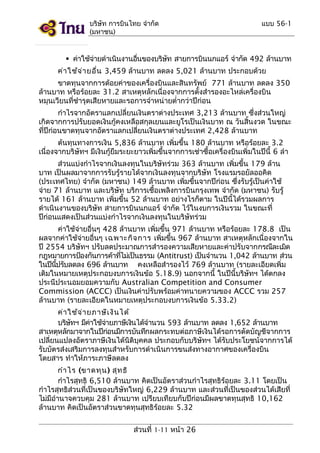 บริษัท การบินไทย จำากัด
(มหาชน)

แบบ 56-1

 ค่าใช้จายดำาเนินงานอืนของบริษท สายการบินนกแอร์ จำากัด 492 ล้านบาท
่
่
ั
ค่า ใช้จ ่า ยอืน 3,459 ล้านบาท ลดลง 5,021 ล้านบาท ประกอบด้วย
่
ขาดทุนจากการด้อยค่าของเครื่องบินและสินทรัพย์ 771 ล้านบาท ลดลง 350
ล้านบาท หรือร้อยละ 31.2 สาเหตุหลักเนื่องจากการตั้งสำารองอะไหล่เครื่องบิน
หมุนเวียนที่ชำารุดเสียหายและรอการจำาหน่ายตำ่ากว่าปีก่อน
กำาไรจากอัตราแลกเปลี่ยนเงินตราต่างประเทศ 3,213 ล้านบาท ซึ่งส่วนใหญ่
เกิดจากการปรับยอดเงินกู้คงเหลือสกุลเยนและยูโรเป็นเงินบาท ณ วันสิ้นงวด ในขณะ
ที่ปีก่อนขาดทุนจากอัตราแลกเปลี่ยนเงินตราต่างประเทศ 2,428 ล้านบาท
ต้นทุนทางการเงิน 5,836 ล้านบาท เพิ่มขึ้น 180 ล้านบาท หรือร้อยละ 3.2
เนื่องจากบริษัทฯ มีเงินกู้ยืมระยะยาวเพิ่มขึ้นจากการเช่าซื้อเครื่องบินเพิ่มในปีนี้ 6 ลำา
ส่วนแบ่งกำาไรจากเงินลงทุนในบริษัทร่วม 363 ล้านบาท เพิ่มขึ้น 179 ล้าน
บาท เป็นผลมาจากการรับรู้รายได้จากเงินลงทุนจากบริษัท โรงแรมรอยัลออคิด
(ประเทศไทย) จำากัด (มหาชน) 149 ล้านบาท เพิ่มขึ้นจากปีก่อน ซึ่งรับรู้เป็นค่าใช้
จ่าย 71 ล้านบาท และบริษัท บริการเชื้อเพลิงการบินกรุงเทพ จำากัด (มหาชน) รับรู้
รายได้ 161 ล้านบาท เพิ่มขึ้น 52 ล้านบาท อย่างไรก็ตาม ในปีนี้ได้รวมผลการ
ดำาเนินงานของบริษัท สายการบินนกแอร์ จำากัด ไว้ในงบการเงินรวม ในขณะที่
ปีก่อนแสดงเป็นส่วนแบ่งกำาไรจากเงินลงทุนในบริษัทร่วม
ค่าใช้จ่ายอื่นๆ 428 ล้านบาท เพิ่มขึ้น 971 ล้านบาท หรือร้อยละ 178.8 เป็น
ผลจากค่าใช้จ่ายอื่นๆ เฉพาะกิจ การ เพิ่มขึ้น 967 ล้านบาท สาเหตุหลักเนื่องจากใน
ปี 2554 บริษัทฯ ปรับลดประมาณการสำารองความเสียหายและค่าปรับจากกรณีละเมิด
กฎหมายการป้องกันการค้าทีไม่เป็นธรรม (Antitrust) เป็นจำานวน 1,042 ล้านบาท ส่วน
่
ในปีนปรับลดลง 696 ล้านบาท คงเหลือสำารองไว้ 769 ล้านบาท (รายละเอียดเพิ่ม
ี้
เติมในหมายเหตุประกอบงบการเงินข้อ 5.18.9) นอกจากนี้ ในปีนี้บริษัทฯ ได้ตกลง
ประนีประนอมยอมความกับ Australian Competition and Consumer
Commission (ACCC) เป็นเงินค่าปรับพร้อมค่าทนายความของ ACCC รวม 257
ล้านบาท (รายละเอียดในหมายเหตุประกอบงบการเงินข้อ 5.33.2)
ค่า ใช้จ ่า ยภาษีเ งิน ได้
บริษทฯ มีคาใช้จายภาษีเงินได้จำานวน 593 ล้านบาท ลดลง 1,652 ล้านบาท
ั
่
่
สาเหตุหลักมาจากในปีกอนมีการบันทึกผลกระทบต่อภาษีเงินได้รอการตัดบัญชีจากการ
่
เปลี่ยนแปลงอัตราภาษีเงินได้นิติบุคคล ประกอบกับบริษัทฯ ได้รับประโยชน์จากการได้
รับบัตรส่งเสริมการลงทุนสำาหรับการดำาเนินการขนส่งทางอากาศของเครื่องบิน
โดยสาร ทำาให้ภาระภาษีลดลง
กำา ไร (ขาดทุน ) สุท ธิ
กำาไรสุทธิ 6,510 ล้านบาท คิดเป็นอัตราส่วนกำาไรสุทธิร้อยละ 3.11 โดยเป็น
กำาไรสุทธิส่วนที่เป็นของบริษัทใหญ่ 6,229 ล้านบาท และส่วนที่เป็นของส่วนได้เสียที่
ไม่มีอำานาจควบคุม 281 ล้านบาท เปรียบเทียบกับปีก่อนมีผลขาดทุนสุทธิ 10,162
ล้านบาท คิดเป็นอัตราส่วนขาดทุนสุทธิร้อยละ 5.32
ส่วนที่ 1-11 หน้า 26

 