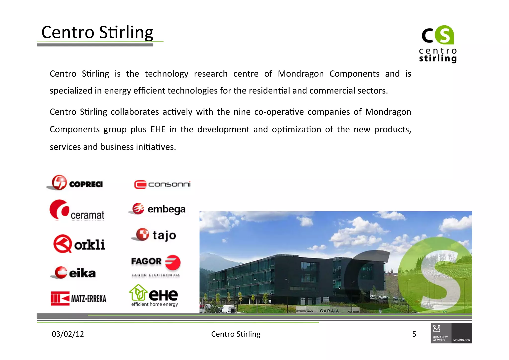 Centro	
  S)rling	
  
 Centro	
   S)rling	
   is	
   the	
   technology	
   research	
   centre	
   of	
   Mondragon	
   Components	
   and	
   is	
  
 specialized	
  in	
  energy	
  eﬃcient	
  technologies	
  for	
  the	
  residen)al	
  and	
  commercial	
  sectors.	
  	
  

 Centro	
   S)rling	
   collaborates	
   ac)vely	
   with	
   the	
   nine	
   co-­‐opera)ve	
   companies	
   of	
   Mondragon	
  
 Components	
   group	
   plus	
   EHE	
   in	
   the	
   development	
   and	
   op)miza)on	
   of	
   the	
   new	
   products,	
  
 services	
  and	
  business	
  ini)a)ves.	
  	
  
 	
  




    03/02/12	
                                             Centro	
  S)rling	
                                                      5	
  
 