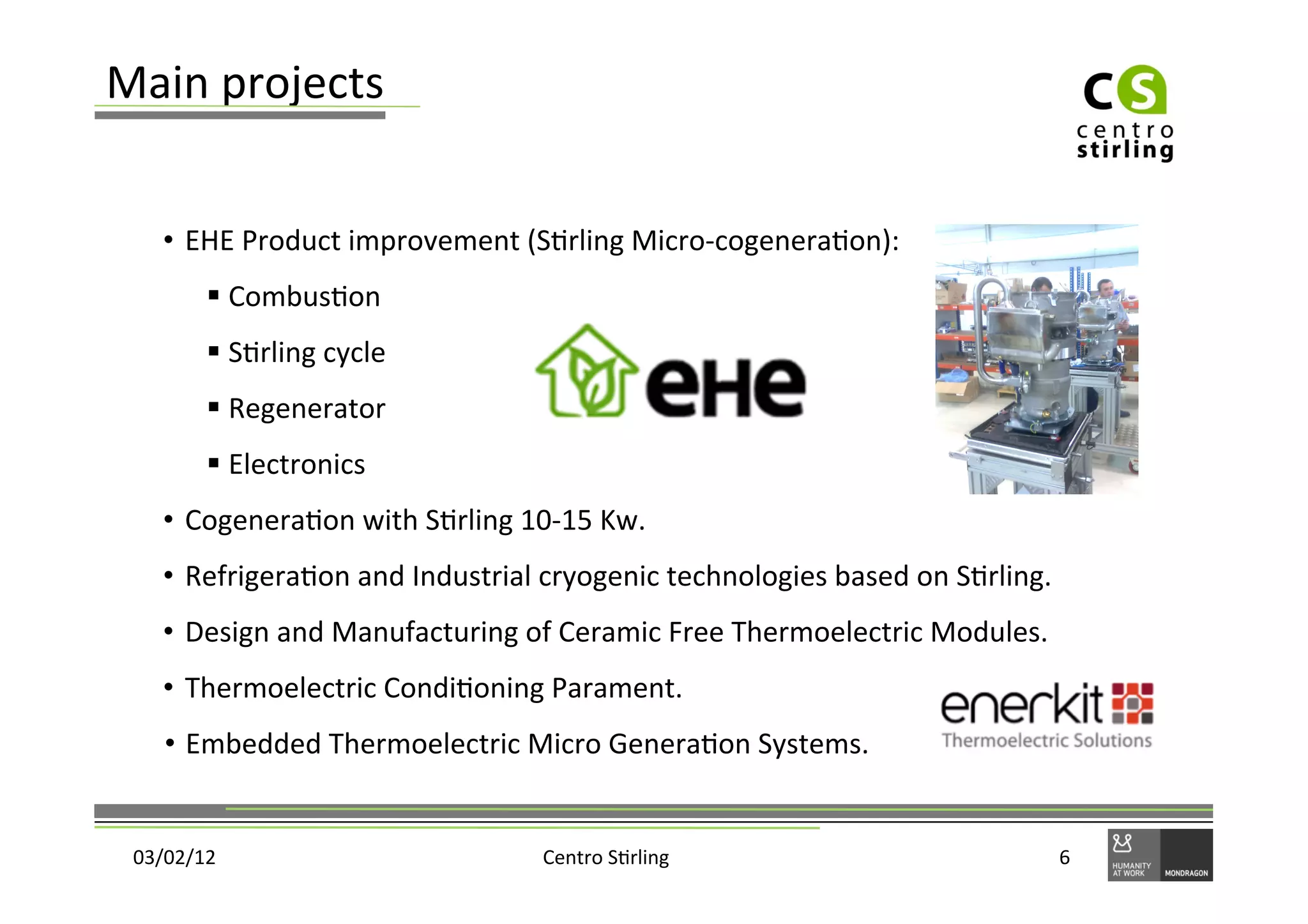 Main	
  projects	
  


     •  EHE	
  Product	
  improvement	
  (S)rling	
  Micro-­‐cogenera)on):	
  
           §  Combus)on	
  
           §  S)rling	
  cycle	
  
           §  Regenerator	
  
           §  Electronics	
  
     •  Cogenera)on	
  with	
  S)rling	
  10-­‐15	
  Kw.	
  
     •  Refrigera)on	
  and	
  Industrial	
  cryogenic	
  technologies	
  based	
  on	
  S)rling.	
  
     •  Design	
  and	
  Manufacturing	
  of	
  Ceramic	
  Free	
  Thermoelectric	
  Modules.	
  	
  	
  	
  	
  
     •  Thermoelectric	
  Condi)oning	
  Parament.	
  
     •  Embedded	
  Thermoelectric	
  Micro	
  Genera)on	
  Systems.	
  


 03/02/12	
                                       Centro	
  S)rling	
                                          6	
  
 