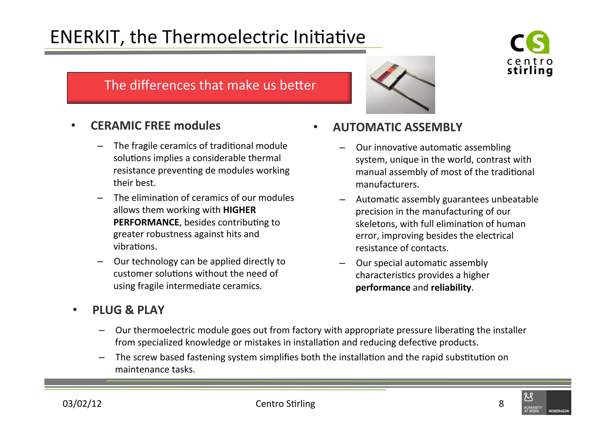 ENERKIT,	
  the	
  Thermoelectric	
  Ini)a)ve	
  

                The	
  diﬀerences	
  that	
  make	
  us	
  beger	
  

   •     CERAMIC	
  FREE	
  modules	
                                             •    AUTOMATIC	
  ASSEMBLY	
  
           –  The	
  fragile	
  ceramics	
  of	
  tradi)onal	
  module	
                 –  Our	
  innova)ve	
  automa)c	
  assembling	
  
              solu)ons	
  implies	
  a	
  considerable	
  thermal	
                         system,	
  unique	
  in	
  the	
  world,	
  contrast	
  with	
  
              resistance	
  preven)ng	
  de	
  modules	
  working	
                         manual	
  assembly	
  of	
  most	
  of	
  the	
  tradi)onal	
  
              their	
  best.	
                                                              manufacturers.	
  
           –  The	
  elimina)on	
  of	
  ceramics	
  of	
  our	
  modules	
              –  Automa)c	
  assembly	
  guarantees	
  unbeatable	
  
              allows	
  them	
  working	
  with	
  HIGHER	
                                 precision	
  in	
  the	
  manufacturing	
  of	
  our	
  
              PERFORMANCE,	
  besides	
  contribu)ng	
  to	
                                skeletons,	
  with	
  full	
  elimina)on	
  of	
  human	
  
              greater	
  robustness	
  against	
  hits	
  and	
                             error,	
  improving	
  besides	
  the	
  electrical	
  
              vibra)ons.	
                                                                  resistance	
  of	
  contacts.	
  
           –  Our	
  technology	
  can	
  be	
  applied	
  directly	
  to	
              –  Our	
  special	
  automa)c	
  assembly	
  
              customer	
  solu)ons	
  without	
  the	
  need	
  of	
                        characteris)cs	
  provides	
  a	
  higher	
  
              using	
  fragile	
  intermediate	
  ceramics.	
                               performance	
  and	
  reliability.	
  

   •     PLUG	
  &	
  PLAY	
  
           –  Our	
  thermoelectric	
  module	
  goes	
  out	
  from	
  factory	
  with	
  appropriate	
  pressure	
  libera)ng	
  the	
  installer	
  
              from	
  specialized	
  knowledge	
  or	
  mistakes	
  in	
  installa)on	
  and	
  reducing	
  defec)ve	
  products.	
  
           –  The	
  screw	
  based	
  fastening	
  system	
  simpliﬁes	
  both	
  the	
  installa)on	
  and	
  the	
  rapid	
  subs)tu)on	
  on	
  
              maintenance	
  tasks.	
  


 03/02/12	
                                                    Centro	
  S)rling	
                                                           8	
  
 