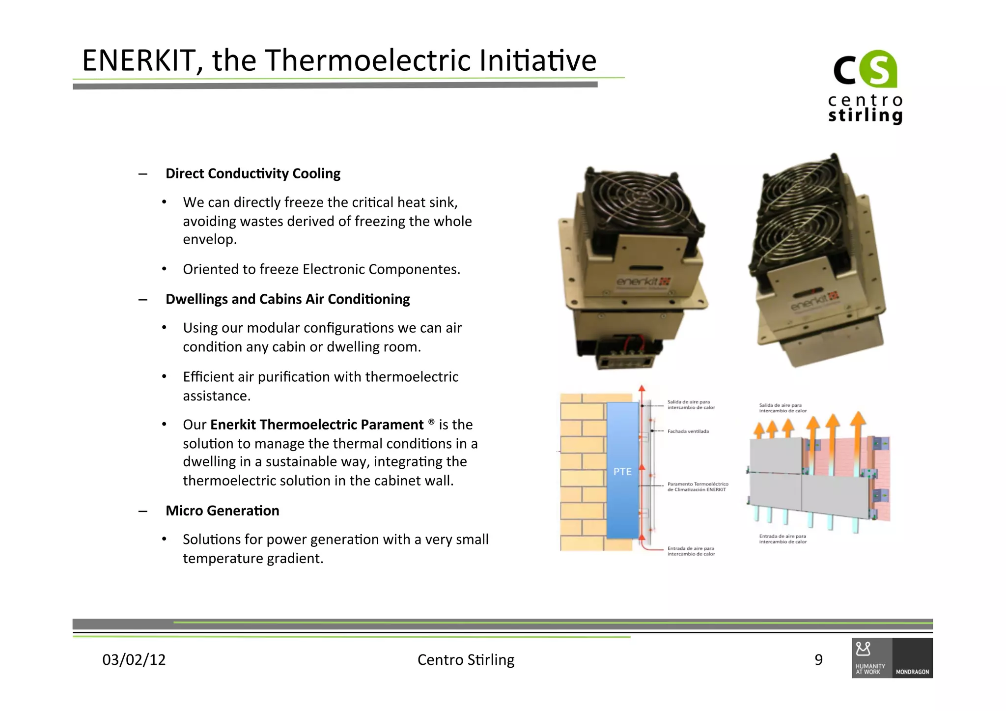ENERKIT,	
  the	
  Thermoelectric	
  Ini)a)ve	
  


       –    Direct	
  Conduc+vity	
  Cooling	
  
            •  We	
  can	
  directly	
  freeze	
  the	
  cri)cal	
  heat	
  sink,	
  
               avoiding	
  wastes	
  derived	
  of	
  freezing	
  the	
  whole	
  
               envelop.	
  
            •  Oriented	
  to	
  freeze	
  Electronic	
  Componentes.	
  
       –    Dwellings	
  and	
  Cabins	
  Air	
  Condi+oning	
  
            •  Using	
  our	
  modular	
  conﬁgura)ons	
  we	
  can	
  air	
  
               condi)on	
  any	
  cabin	
  or	
  dwelling	
  room.	
  
            •  Eﬃcient	
  air	
  puriﬁca)on	
  with	
  thermoelectric	
  
               assistance.	
  
            •  Our	
  Enerkit	
  Thermoelectric	
  Parament	
  ®	
  is	
  the	
  
               solu)on	
  to	
  manage	
  the	
  thermal	
  condi)ons	
  in	
  a	
  
               dwelling	
  in	
  a	
  sustainable	
  way,	
  integra)ng	
  the	
  
               thermoelectric	
  solu)on	
  in	
  the	
  cabinet	
  wall.	
  	
  
       –    Micro	
  Genera+on	
  
            •  Solu)ons	
  for	
  power	
  genera)on	
  with	
  a	
  very	
  small	
  
               temperature	
  gradient.	
  




 03/02/12	
                                                            Centro	
  S)rling	
     9	
  
 