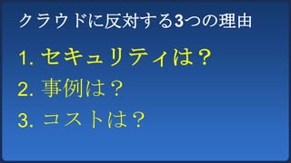クラウドに反対する3つの理由

1. セキュリティは？
2. 事例は？
3. コストは？
 
