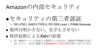 Amazonの内部セキュリティ
 セキュリティの第三者認証
       ISO 27001, SAS70 TYPE-II, PCI DSS Level 1, FISMA Moderate

   場所は明かさない。見学もさせない
   特許技術によるXenの拡張
       同一物理サーバーに存在する仮想マシン同士が、意図せず情報を共有し
        ないように、完全に遮断するAmazon社の特許技術が用いられています
 