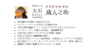 おおいし クラウド の すけ

          大石 蔵人之助
          株式会社サーバーワークス
          代表取締役

   昭和48年7月20日 新潟市生まれ
   コンピューターとの出会いは10歳の頃
   当時はPC-8001にベーマガのプログラムを入力する日々
   コンピューターの購入は11歳 ／ SHARP X1
   中2の時に初めてプログラムが書籍に掲載
   高校入学記念にX68000を購入
   大学生の時にパソコン通信開始。本格的にシェアウェアを販売
   総合商社でインターネットサービスプロバイダー事業に携わる
   2000年にECのASPを立ち上げるべく起業
 