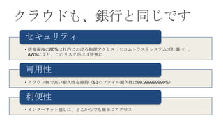 クラウドも、銀行と同じです
セキュリティ
• 情報漏洩の80%は社内における物理アクセス（セコムトラストシステムズ社調べ）。
  AWSにより、このリスクがほぼ皆無に


可用性
• クラウド側で高い耐久性を維持（S3のファイル耐久性は99.999999999%）


利便性
• インターネット越しに、どこからでも簡単にアクセス
 