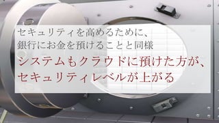セキュリティを高めるために、
銀行にお金を預けることと同様
システムもクラウドに預けた方が、
セキュリティレベルが上がる
 