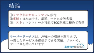 結論
①クラウドのセキュリティ≒ 銀行
②事例：日本赤十字、電通、マクニカ等多数
③コスト：コントロール可能でTCO削減に極めて有効



サーバーワークスは、AWSへの引越＋運用まで、
一貫したサービスを提供ができる実績、ノウハウ、
サービスを持っています
 