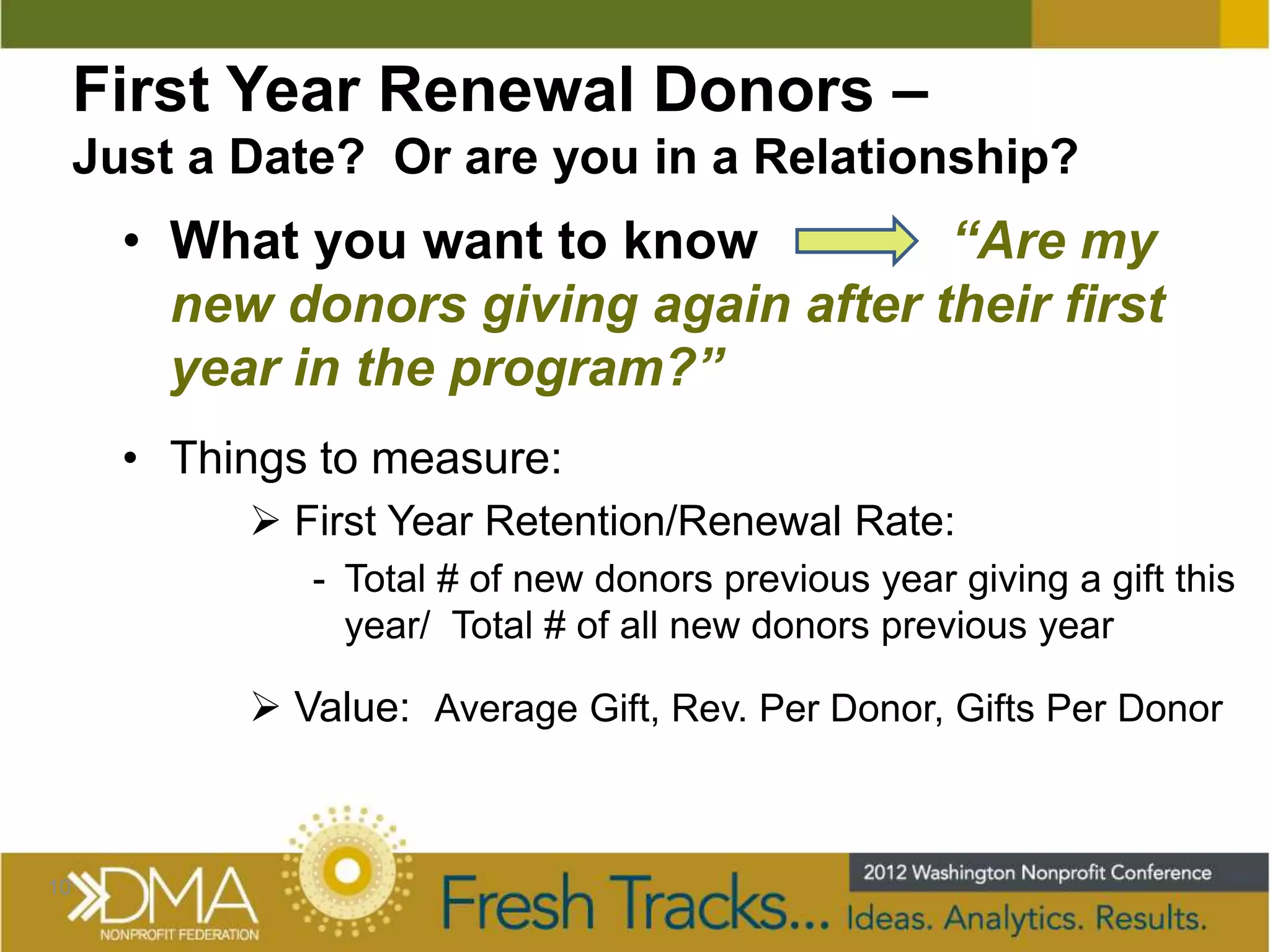 First Year Renewal Donors –
     Just a Date? Or are you in a Relationship?
       • What you want to know          “Are my
         new donors giving again after their first
         year in the program?”
       • Things to measure:
             First Year Retention/Renewal Rate:
               - Total # of new donors previous year giving a gift this
                 year/ Total # of all new donors previous year

             Value: Average Gift, Rev. Per Donor, Gifts Per Donor



10
 