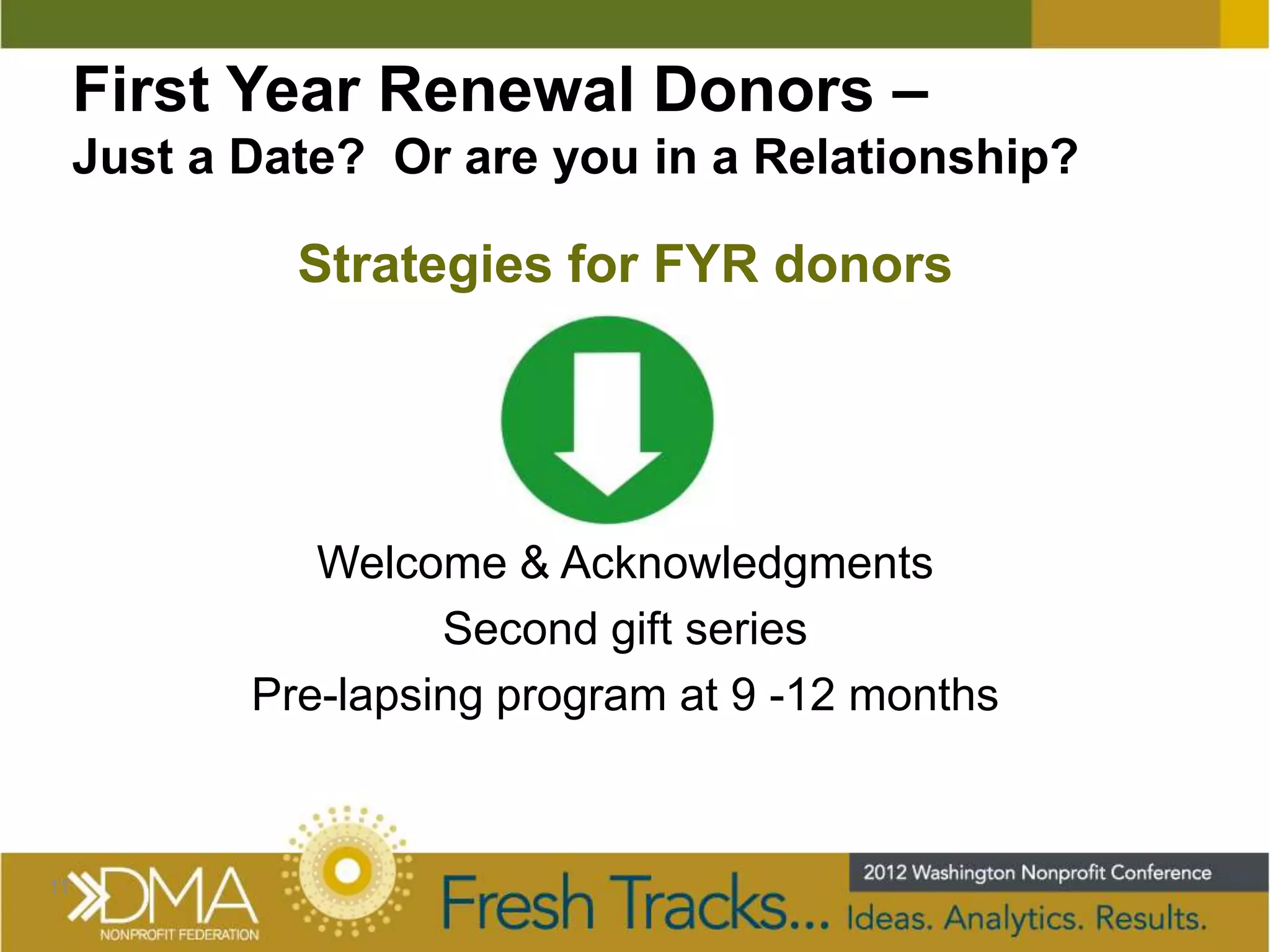 First Year Renewal Donors –
     Just a Date? Or are you in a Relationship?

              Strategies for FYR donors




               Welcome & Acknowledgments
                     Second gift series
            Pre-lapsing program at 9 -12 months



11
 