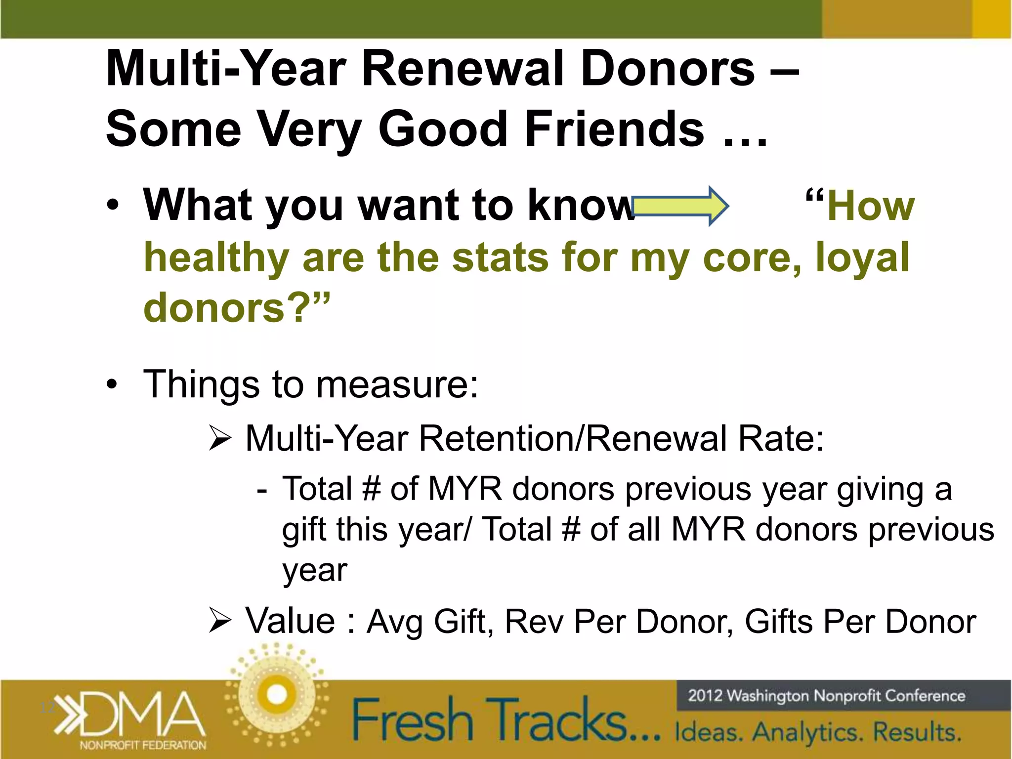 Multi-Year Renewal Donors –
     Some Very Good Friends …
     • What you want to know                       “How
       healthy are the stats for my core, loyal
       donors?”
     • Things to measure:
           Multi-Year Retention/Renewal Rate:
             - Total # of MYR donors previous year giving a
               gift this year/ Total # of all MYR donors previous
               year
           Value : Avg Gift, Rev Per Donor, Gifts Per Donor

12
 