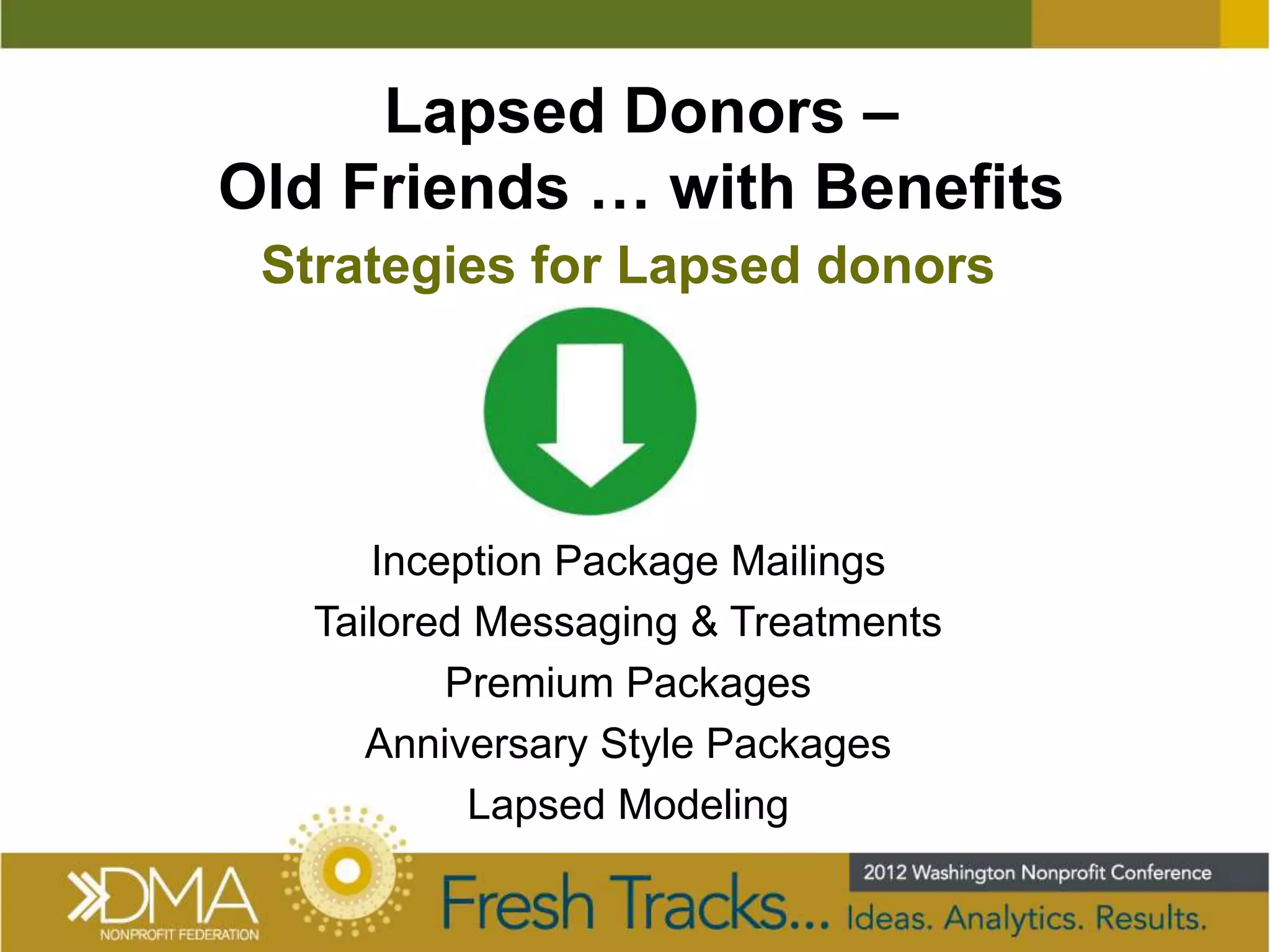 Lapsed Donors –
Old Friends … with Benefits
 Strategies for Lapsed donors




      Inception Package Mailings
   Tailored Messaging & Treatments
          Premium Packages
      Anniversary Style Packages
           Lapsed Modeling
 