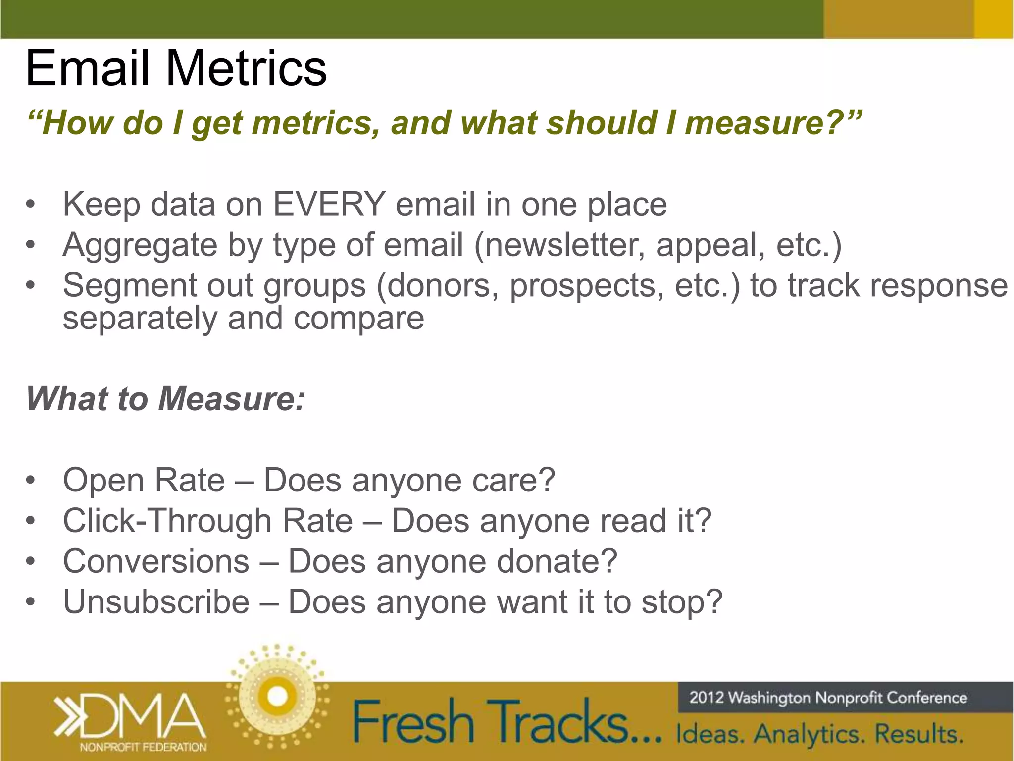 Email Metrics
“How do I get metrics, and what should I measure?”

• Keep data on EVERY email in one place
• Aggregate by type of email (newsletter, appeal, etc.)
• Segment out groups (donors, prospects, etc.) to track response
  separately and compare

What to Measure:

•   Open Rate – Does anyone care?
•   Click-Through Rate – Does anyone read it?
•   Conversions – Does anyone donate?
•   Unsubscribe – Does anyone want it to stop?
 