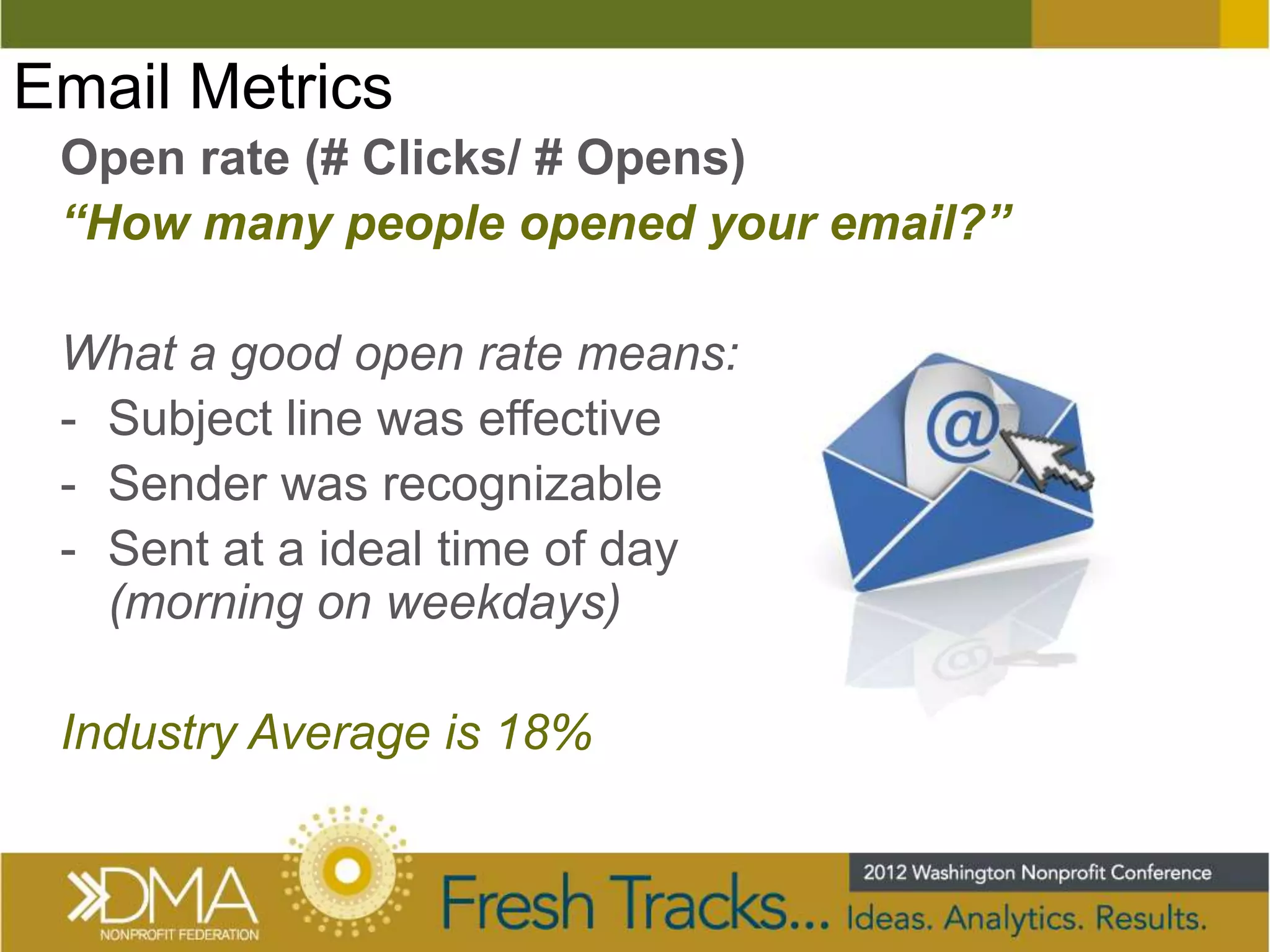 Email Metrics
 Open rate (# Clicks/ # Opens)
 “How many people opened your email?”

 What a good open rate means:
 - Subject line was effective
 - Sender was recognizable
 - Sent at a ideal time of day
   (morning on weekdays)

 Industry Average is 18%
 