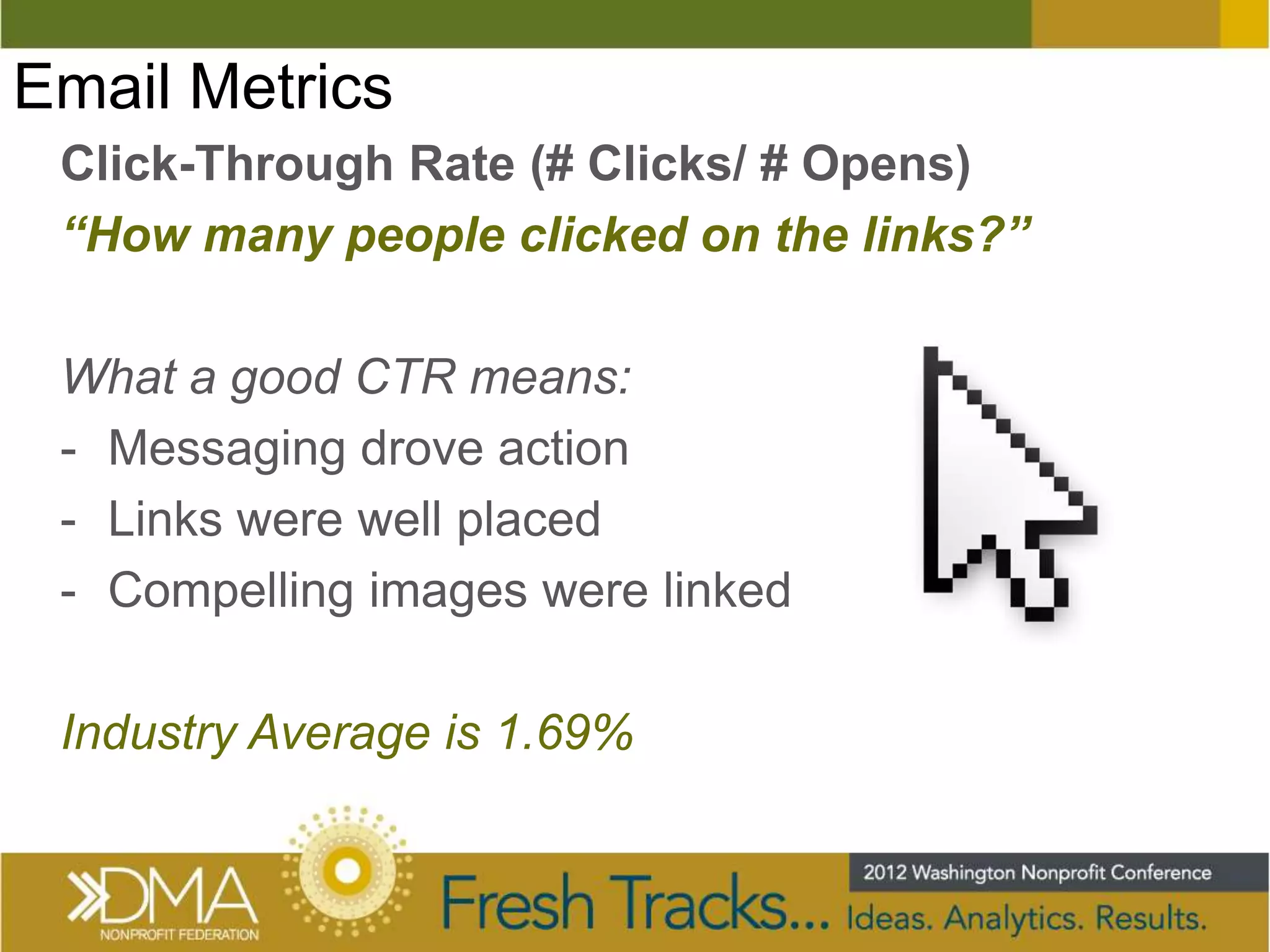 Email Metrics
 Click-Through Rate (# Clicks/ # Opens)
 “How many people clicked on the links?”

 What a good CTR means:
 - Messaging drove action
 - Links were well placed
 - Compelling images were linked

 Industry Average is 1.69%
 