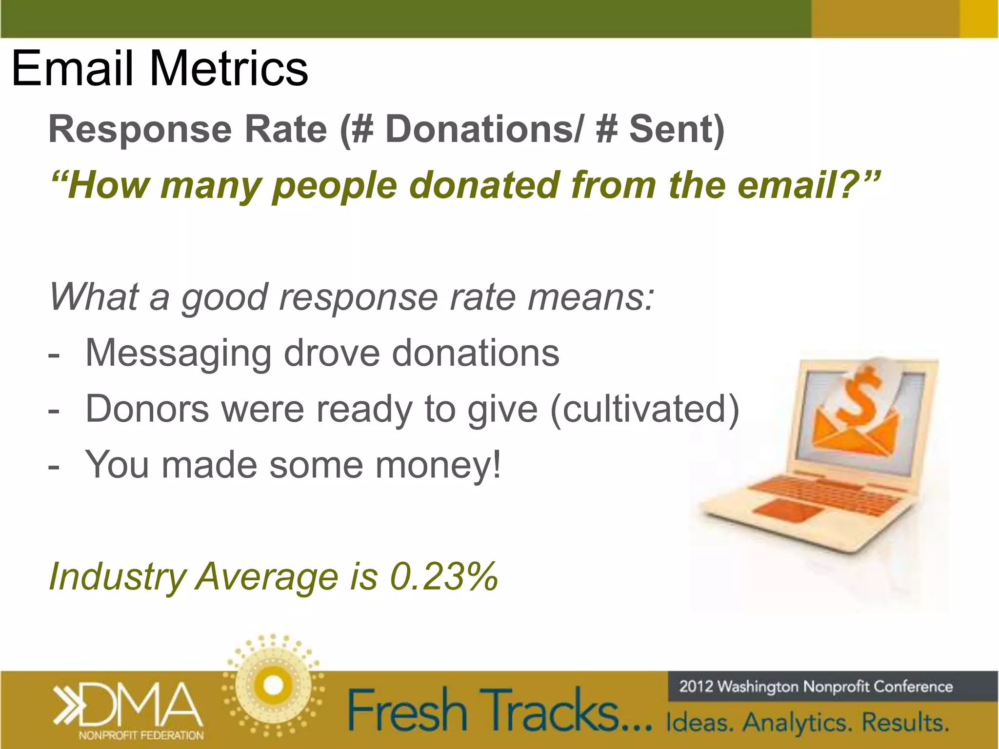 Email Metrics
 Response Rate (# Donations/ # Sent)
 “How many people donated from the email?”

 What a good response rate means:
 - Messaging drove donations
 - Donors were ready to give (cultivated)
 - You made some money!

 Industry Average is 0.23%
 
