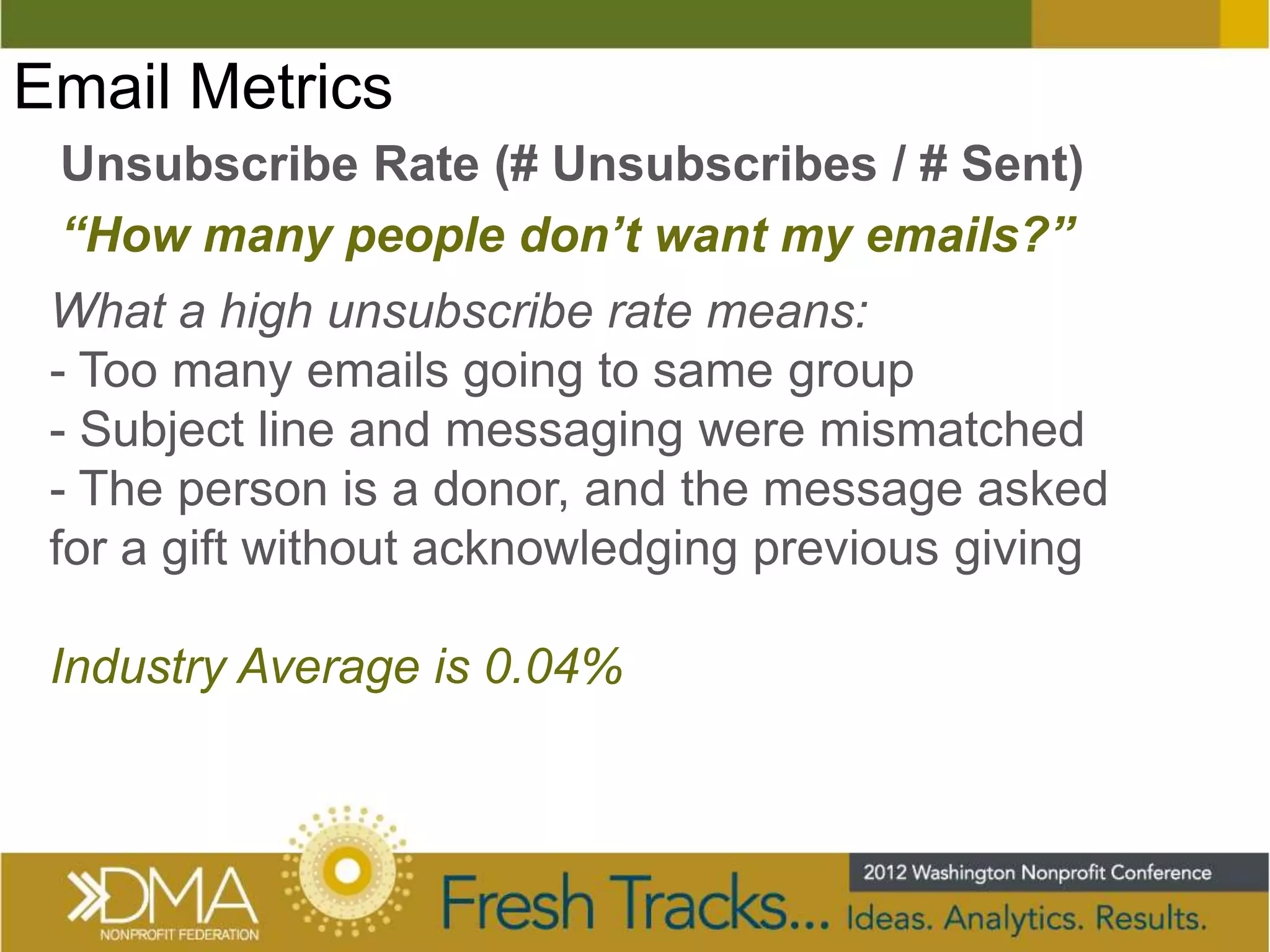 Email Metrics
 Unsubscribe Rate (# Unsubscribes / # Sent)
 “How many people don’t want my emails?”
 What a high unsubscribe rate means:
 - Too many emails going to same group
 - Subject line and messaging were mismatched
 - The person is a donor, and the message asked
 for a gift without acknowledging previous giving

 Industry Average is 0.04%
 