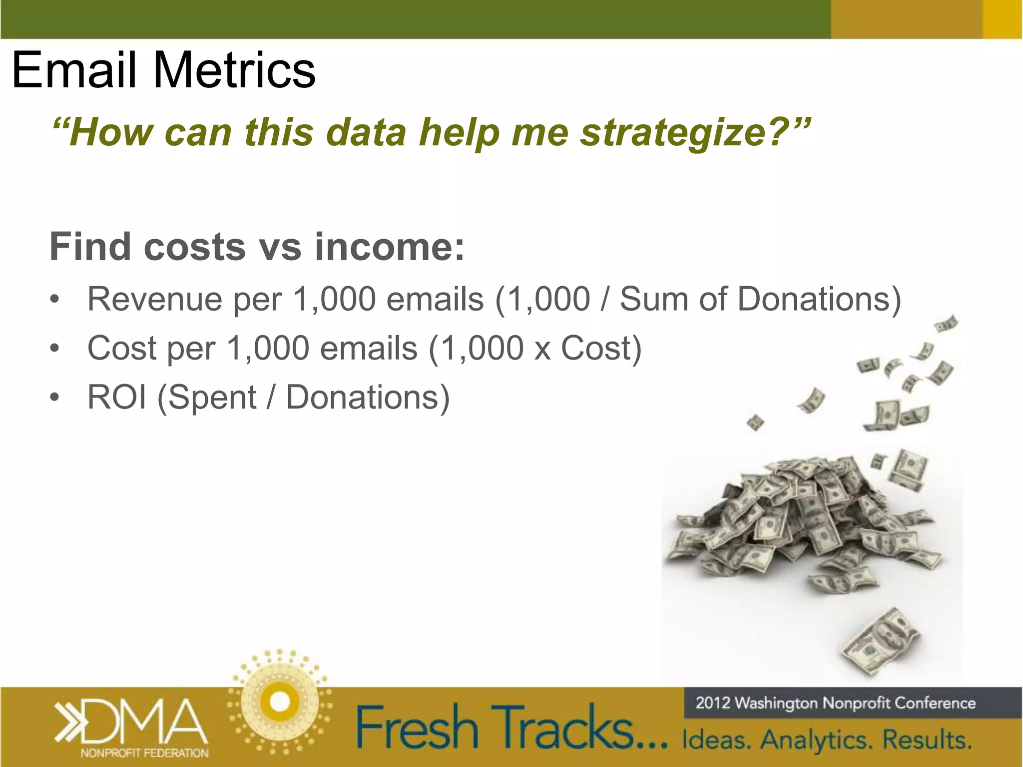 Email Metrics
 “How can this data help me strategize?”

 Find costs vs income:
 • Revenue per 1,000 emails (1,000 / Sum of Donations)
 • Cost per 1,000 emails (1,000 x Cost)
 • ROI (Spent / Donations)
 