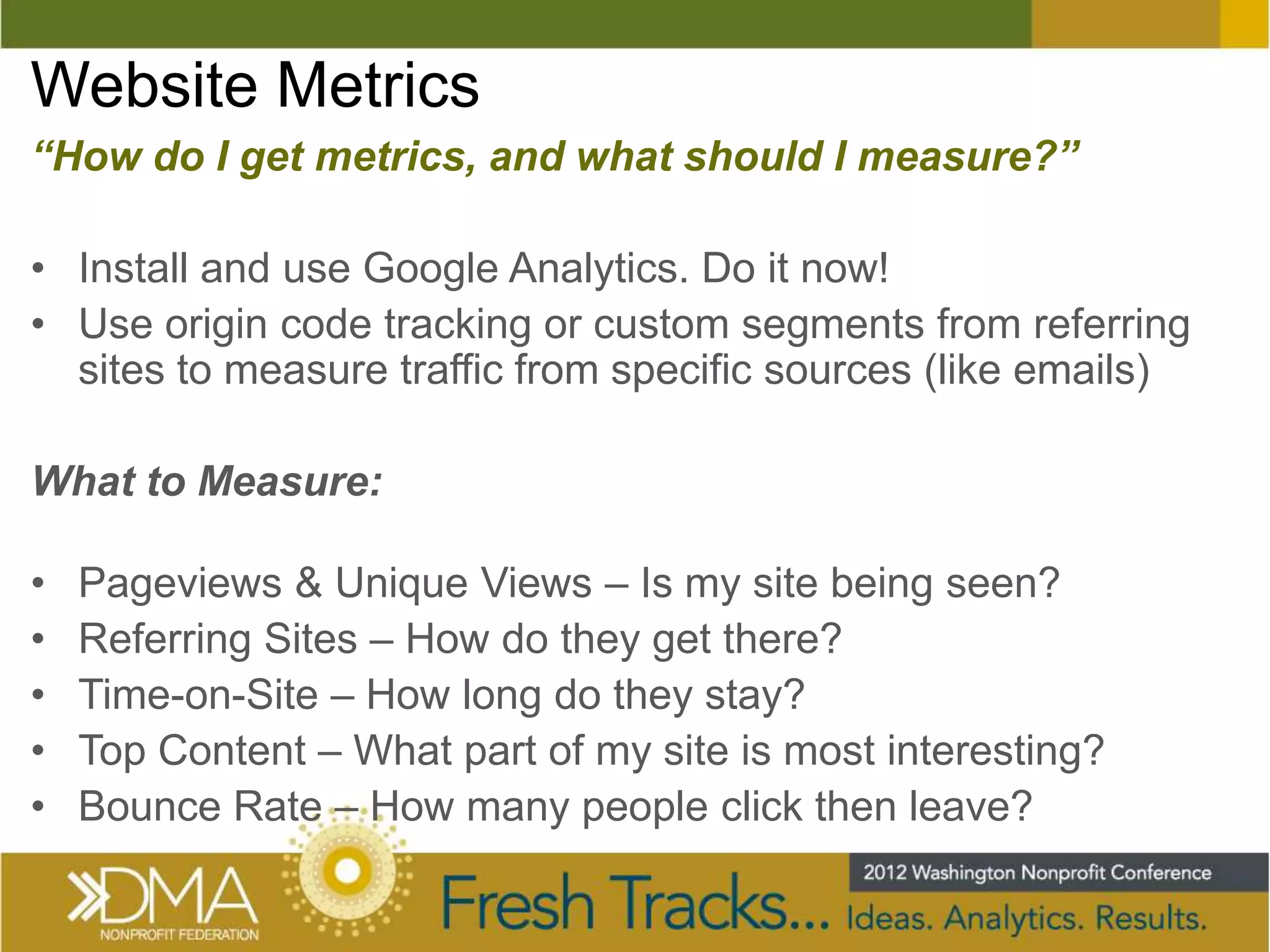 Website Metrics
“How do I get metrics, and what should I measure?”

• Install and use Google Analytics. Do it now!
• Use origin code tracking or custom segments from referring
  sites to measure traffic from specific sources (like emails)

What to Measure:

•   Pageviews & Unique Views – Is my site being seen?
•   Referring Sites – How do they get there?
•   Time-on-Site – How long do they stay?
•   Top Content – What part of my site is most interesting?
•   Bounce Rate – How many people click then leave?
 