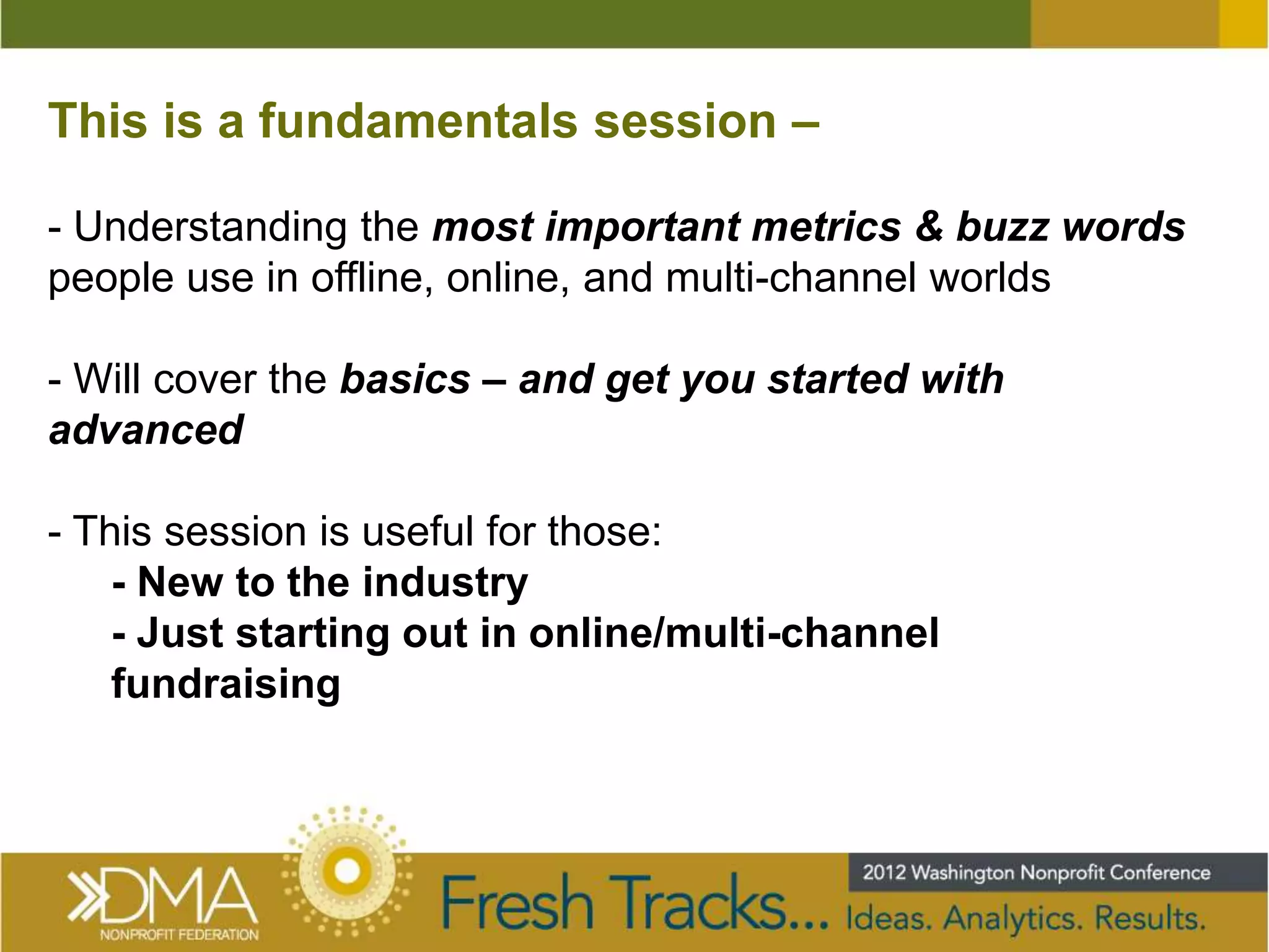 This is a fundamentals session –

- Understanding the most important metrics & buzz words
people use in offline, online, and multi-channel worlds

- Will cover the basics – and get you started with
advanced

- This session is useful for those:
    - New to the industry
    - Just starting out in online/multi-channel
    fundraising
 