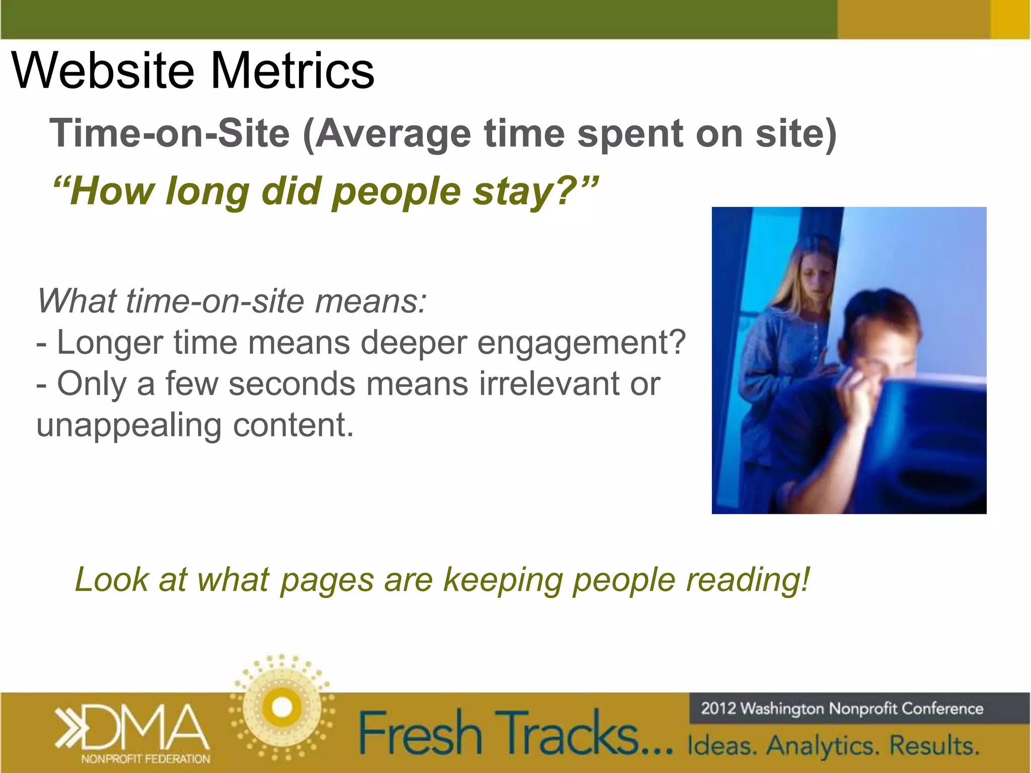 Website Metrics
 Time-on-Site (Average time spent on site)
 “How long did people stay?”

 What time-on-site means:
 - Longer time means deeper engagement?
 - Only a few seconds means irrelevant or
 unappealing content.



   Look at what pages are keeping people reading!
 