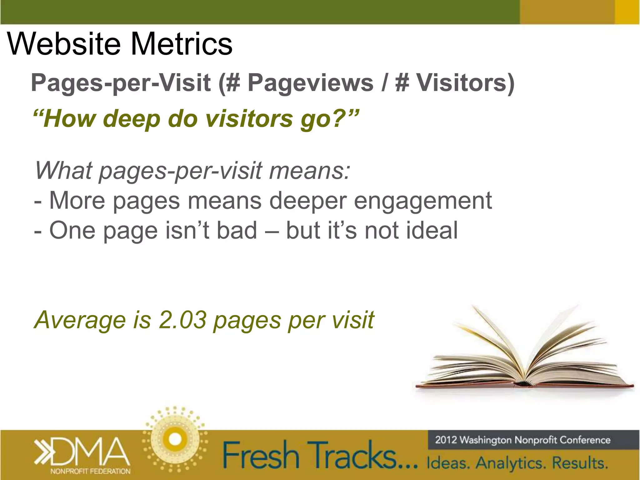 Website Metrics
 Pages-per-Visit (# Pageviews / # Visitors)
 “How deep do visitors go?”

 What pages-per-visit means:
 - More pages means deeper engagement
 - One page isn’t bad – but it’s not ideal


 Average is 2.03 pages per visit
 