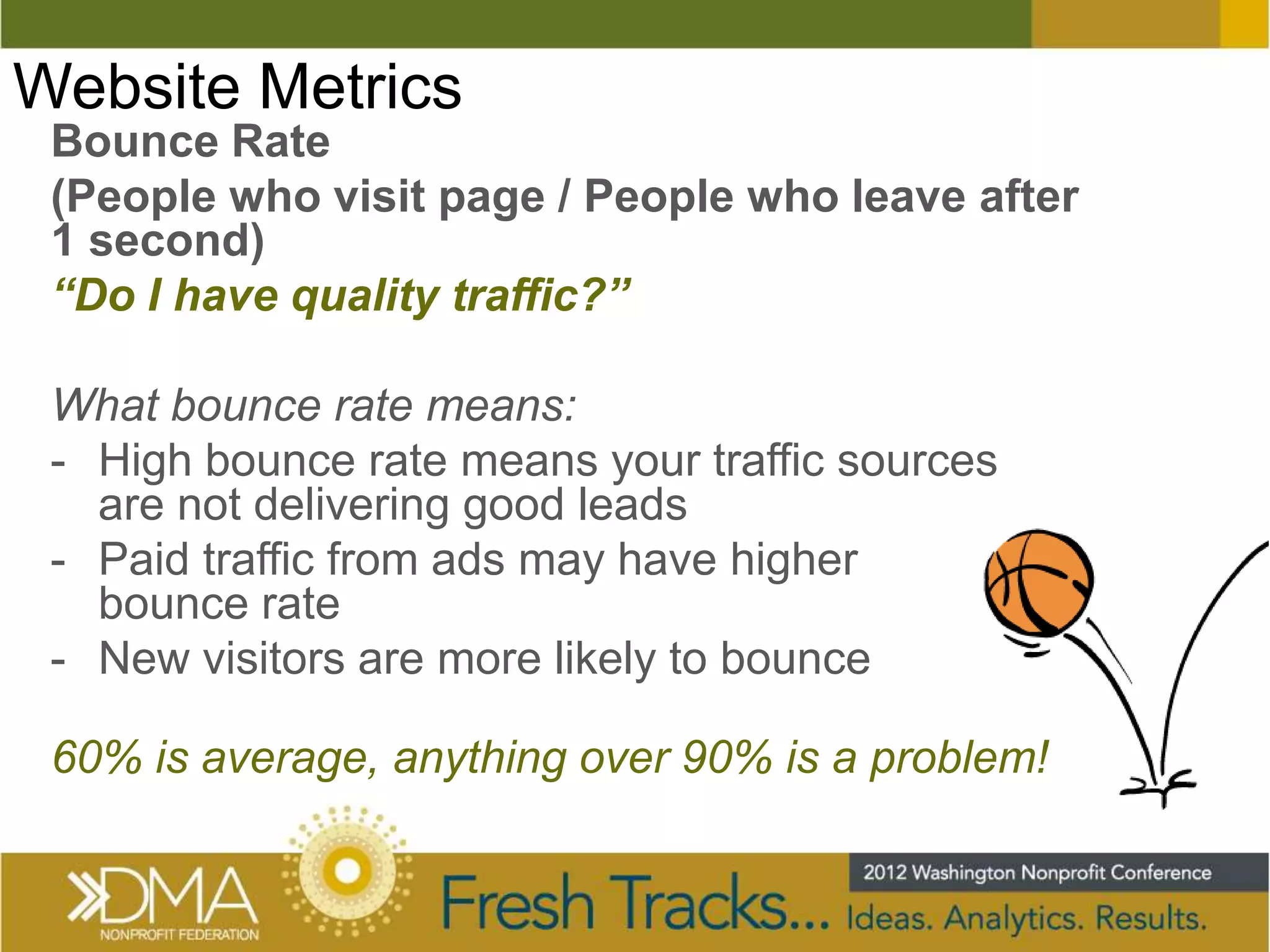 Website Metrics
 Bounce Rate
 (People who visit page / People who leave after
 1 second)
 “Do I have quality traffic?”

 What bounce rate means:
 - High bounce rate means your traffic sources
   are not delivering good leads
 - Paid traffic from ads may have higher
   bounce rate
 - New visitors are more likely to bounce

 60% is average, anything over 90% is a problem!
 