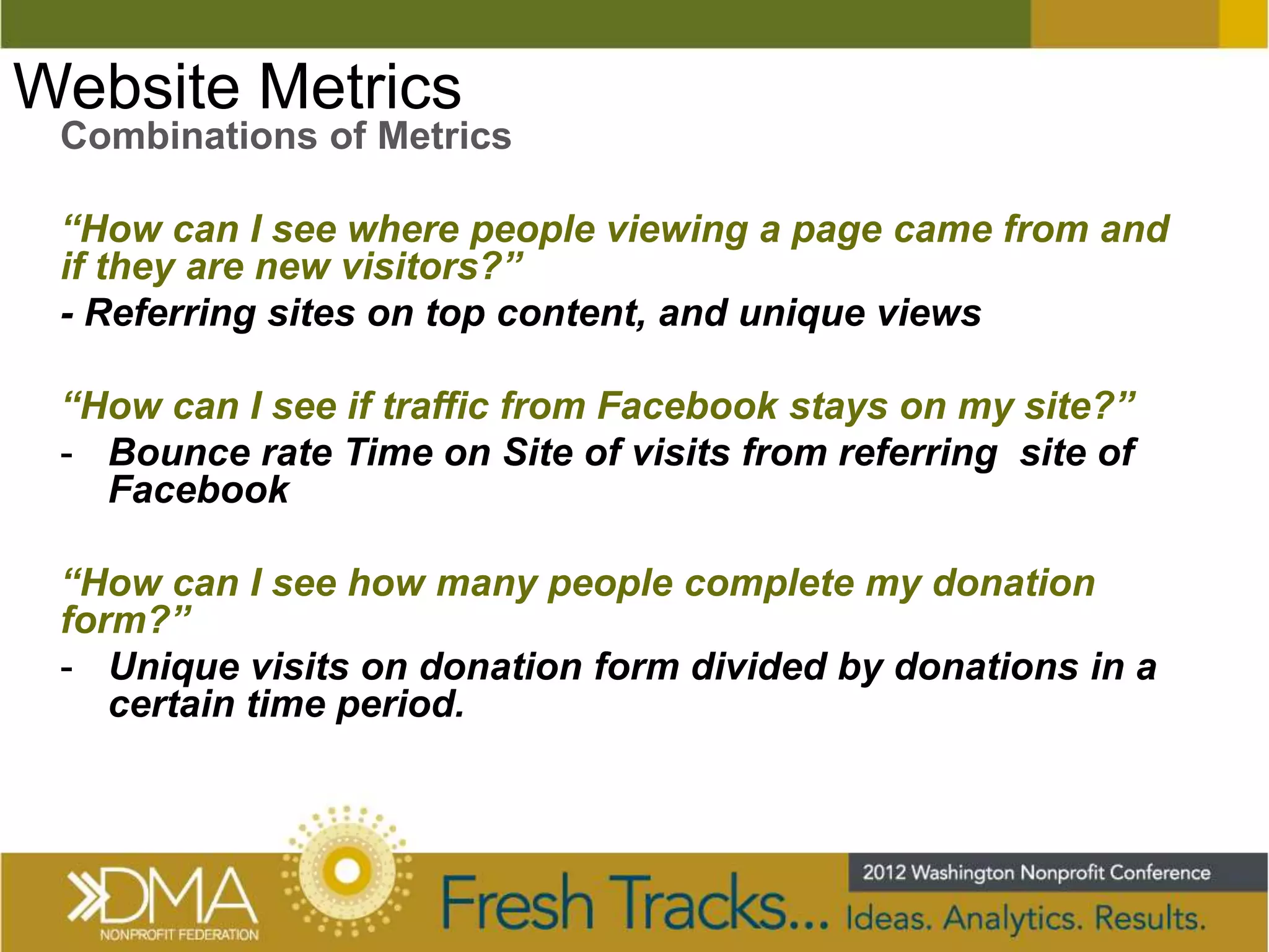 Website Metrics
 Combinations of Metrics

 “How can I see where people viewing a page came from and
 if they are new visitors?”
 - Referring sites on top content, and unique views

 “How can I see if traffic from Facebook stays on my site?”
 - Bounce rate Time on Site of visits from referring site of
   Facebook

 “How can I see how many people complete my donation
 form?”
 - Unique visits on donation form divided by donations in a
    certain time period.
 