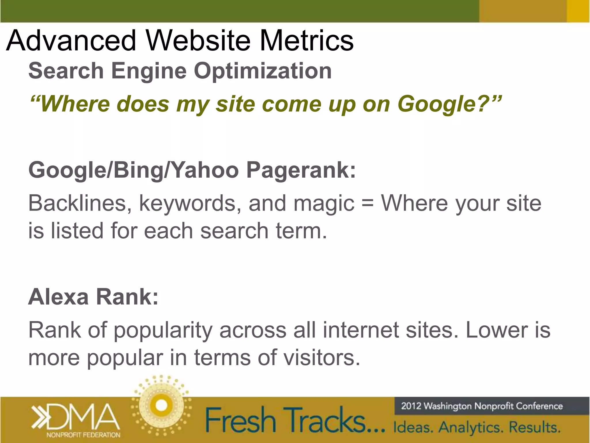 Advanced Website Metrics
 Search Engine Optimization
 “Where does my site come up on Google?”

 Google/Bing/Yahoo Pagerank:
 Backlines, keywords, and magic = Where your site
 is listed for each search term.

 Alexa Rank:
 Rank of popularity across all internet sites. Lower is
 more popular in terms of visitors.
 
