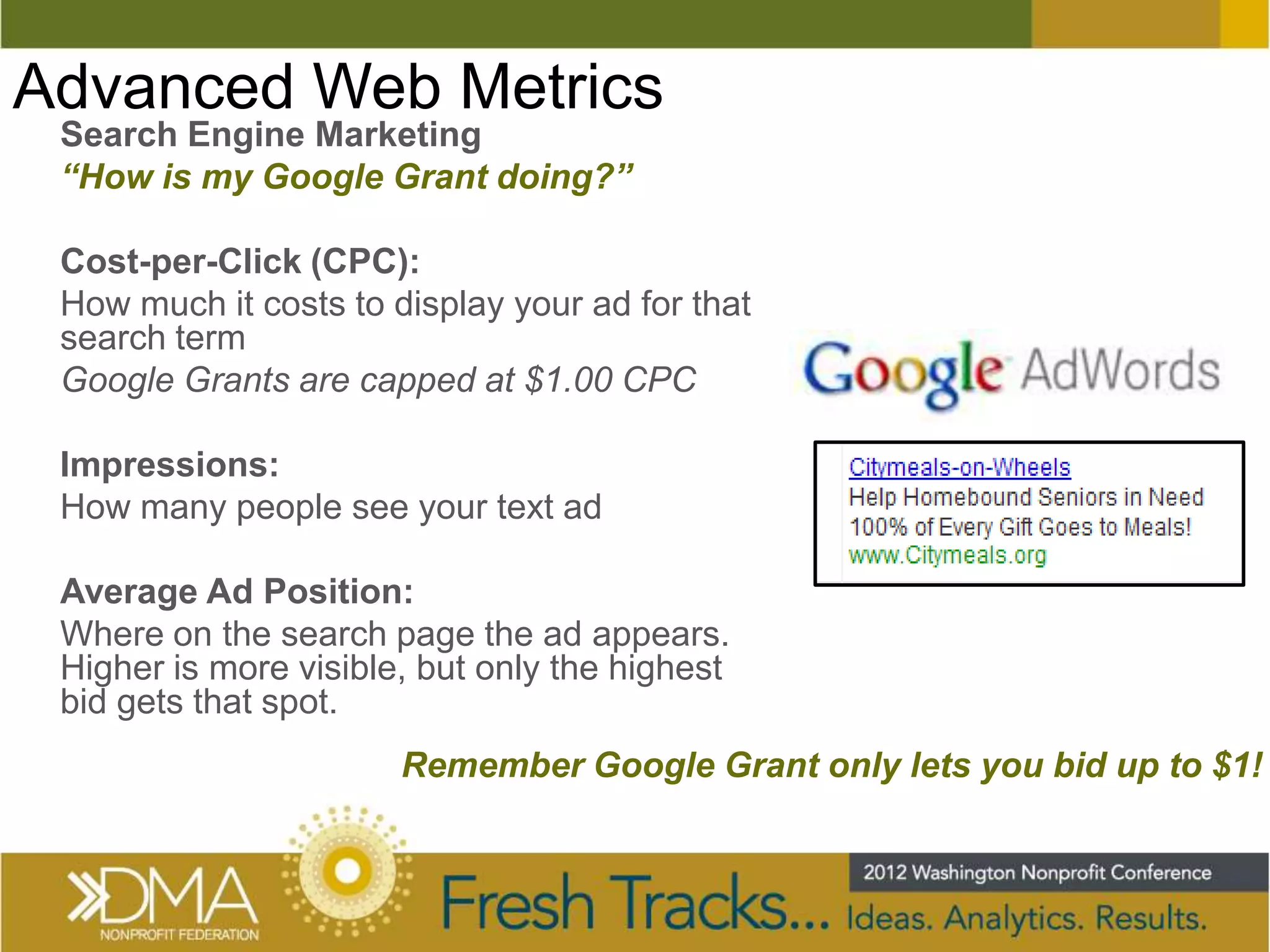 Advanced Web Metrics
 Search Engine Marketing
 “How is my Google Grant doing?”

 Cost-per-Click (CPC):
 How much it costs to display your ad for that
 search term
 Google Grants are capped at $1.00 CPC

 Impressions:
 How many people see your text ad

 Average Ad Position:
 Where on the search page the ad appears.
 Higher is more visible, but only the highest
 bid gets that spot.
                       Remember Google Grant only lets you bid up to $1!
 