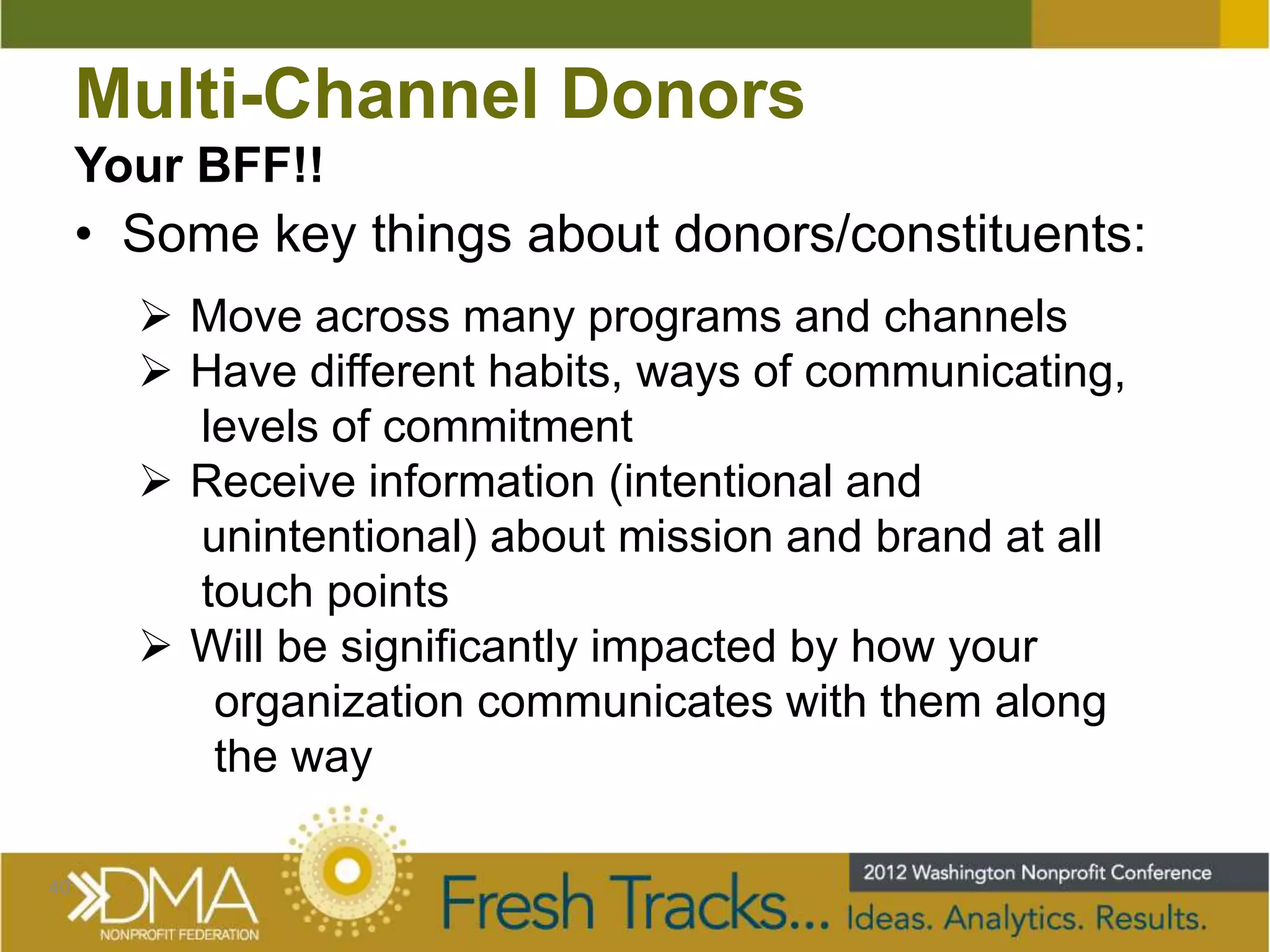 Multi-Channel Donors
     Your BFF!!
     • Some key things about donors/constituents:
        Move across many programs and channels
        Have different habits, ways of communicating,
         levels of commitment
        Receive information (intentional and
         unintentional) about mission and brand at all
         touch points
        Will be significantly impacted by how your
          organization communicates with them along
          the way

40
 