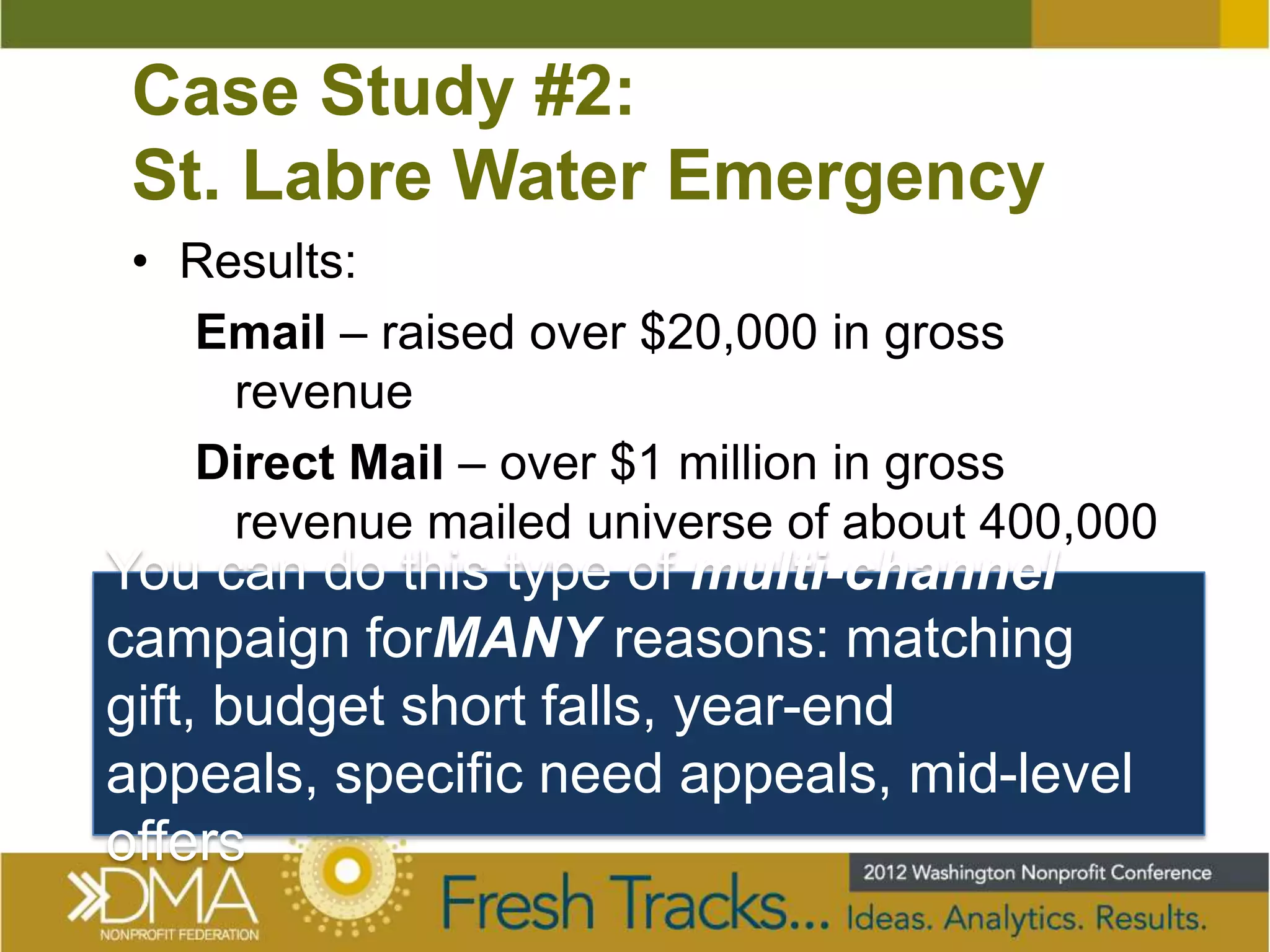 Case Study #2:
 St. Labre Water Emergency
 • Results:
   Email – raised over $20,000 in gross
     revenue
   Direct Mail – over $1 million in gross
     revenue mailed universe of about 400,000
You can do this type of multi-channel
campaign forMANY reasons: matching
gift, budget short falls, year-end
appeals, specific need appeals, mid-level
offers
 