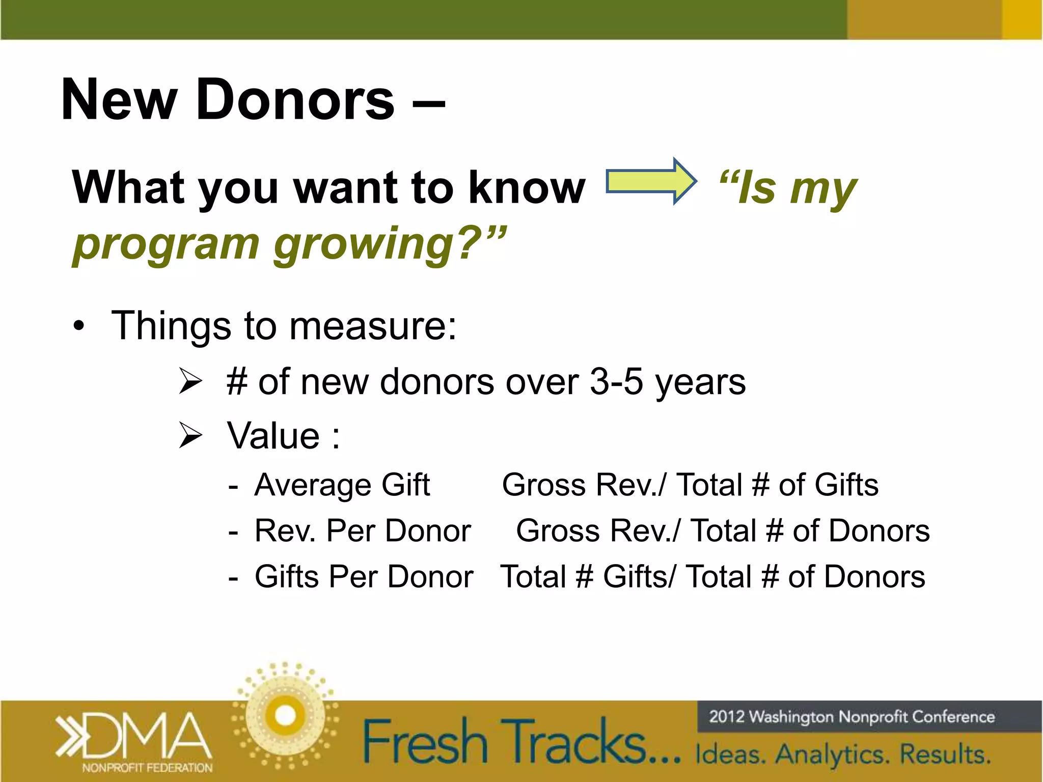 New Donors –
What you want to know                     “Is my
program growing?”
• Things to measure:
      # of new donors over 3-5 years
      Value :
        - Average Gift    Gross Rev./ Total # of Gifts
        - Rev. Per Donor Gross Rev./ Total # of Donors
        - Gifts Per Donor Total # Gifts/ Total # of Donors
 