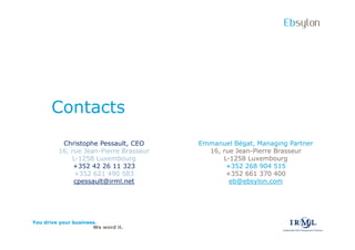 Ebsylon




      Contacts
          Christophe Pessault, CEO      Emmanuel Bgat, Managing Partner
         16, rue Jean-Pierre Brasseur     16, rue Jean-Pierre Brasseur
             L-1258 Luxembourg                L-1258 Luxembourg
              +352 42 26 11 323                +352 268 904 515
              +352 621 490 583                 +352 661 370 400
              cpessault@irml.net                eb@ebsylon.com




You drive your business.
                      We word it.
 