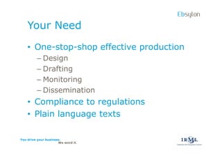 Ebsylon
    Your Need
    ? One-stop-shop effective production
         C Design
         C Drafting
         C Monitoring
         C Dissemination
    ? Compliance to regulations
    ? Plain language texts

You drive your business.
                      We word it.
 