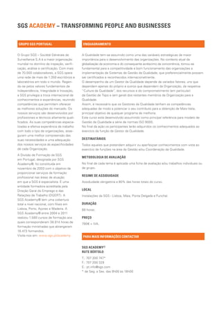 SGS ACADEMY − TRANSFORMING PEOPLE AND BUSINESSES

GRUPO SGS PORTUGAL                          ENQUADRAMENTO


O Grupo SGS – Société Générale de           A Qualidade tem-se assumido como uma das variáveis estratégicas de maior
Surveillance S.A é a maior organização      importância para o desenvolvimento das organizações. No contexto atual da
mundial no domínio da inspeção, verifi-     globalização da economia e do consequente acréscimo da concorrência, tornou-se
cação, análise e certificação. Com mais     fundamental para a competitividade e bom funcionamento das organizações a
de 70.000 colaboradores, a SGS opera        implementação de Sistemas de Gestão da Qualidade, que preferencialmente possam
uma rede de mais de 1.350 escritórios e     ser certificados e reconhecidos internacionalmente.
laboratórios em todo o mundo. Regen-        O desempenho de um Gestor da Qualidade depende de variados fatores; uns que
do-se pelos valores fundamentais de         dependem apenas do próprio e outros que dependem da Organização, da respetiva
Independência, Integridade e Inovação,      “Cultura da Qualidade”, dos recursos e do comprometimento (em particular)
a SGS privilegia a troca internacional de   da Gestão de Topo e (em geral) dos restantes membros da Organização para a
conhecimentos e experiências, reunindo      Qualidade.
competências que permitem oferecer          Assim, é necessário que os Gestores da Qualidade tenham as competências
as melhores soluções do mercado. Os         adequadas de modo a potenciar o seu contributo para a obtenção de Mais-Valia,
nossos serviços são desenvolvidos por       principal objetivo de qualquer programa de melhoria.
profissionais e técnicos altamente quali-   Este curso está desenvolvido assumindo como principal referência para modelo de
ficados. As suas competências especia-      Gestão da Qualidade a série de normas ISO 9000.
lizadas e efetiva experiência de trabalho   No final da ação os participantes terão adquiridos os conhecimentos adequados ao
com todo o tipo de organizações, asse-      exercício da função de Gestor da Qualidade.
guram uma melhor compreensão das
suas necessidades e uma adequação           DESTINATÁRIOS
dos nossos serviços às especificidades      Todos aqueles que pretendam adquirir ou aperfeiçoar conhecimentos com vista ao
de cada Organização.                        exercício de funções na área da Gestão e/ou Coordenação da Qualidade.
A Divisão de Formação da SGS
                                            METODOLOGIA DE AVALIAÇÃO
em Portugal, designada por SGS
Academy®, foi constituída em                No final de cada tema é aplicada uma ficha de avaliação e/ou trabalhos individuais ou
novembro de 2003 com o objetivo de          de grupo.
proporcionar serviços de formação
                                            REGIME DE ASSIDUIDADE
profissional nas áreas de atuação
em que a SGS é especialista. É uma          Assiduidade obrigatória a 80% das horas totais do curso.
entidade formadora acreditada pela
Direção Geral do Emprego e das              LOCAL
Relações de Trabalho (DGERT). A             Instalações da SGS - Lisboa, Maia, Ponta Delgada e Funchal.
SGS Academy® tem uma cobertura
total a nível nacional, com filiais em      DURAÇÃO
Lisboa, Porto, Açores e Madeira. A          88 horas.
SGS Academy® entre 2004 e 2011
realizou 1.580 cursos de formação aos       PREÇO
quais corresponderam 38.814 horas de
                                            780€ + IVA.
formação ministradas que abrangeram
18.473 formandos.
Visite-nos em: www.sgs.pt/academy           PARA MAIS INFORMAÇÕES CONTACTAR


                                            SGS ACADEMY® 				
                                            RUTE BÉRTOLO
                                            T.: 707 200 747*
                                            F.: 707 200 329
                                            E.: pt.info@sgs.com
                                            * de Seg. a Sex. das 9h00 às 18h00
 