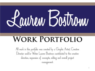All work in this portfolio was created by a Graphic Artist, Creative
Director and or Writer. Lauren Bostrom contributed to the creative
     direction, expansion of concepts, editing and overall project
                             management.
                                                                       1
 